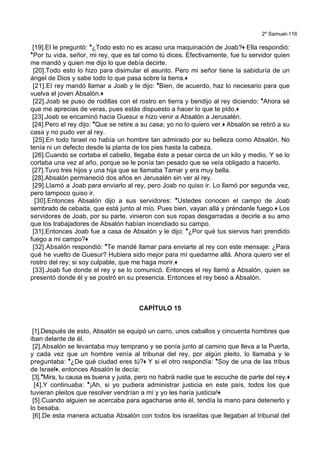 2º Samuel-116
[19].El le preguntó: *¿Todo esto no es acaso una maquinación de Joab?+ Ella respondió:
*Por tu vida, señor, mi rey, que es tal como tú dices. Efectivamente, fue tu servidor quien
me mandó y quien me dijo lo que debía decirte.
[20].Todo esto lo hizo para disimular el asunto. Pero mi señor tiene la sabiduría de un
ángel de Dios y sabe todo lo que pasa sobre la tierra.+
[21].El rey mandó llamar a Joab y le dijo: *Bien, de acuerdo, haz lo necesario para que
vuelva el joven Absalón.+
[22].Joab se puso de rodillas con el rostro en tierra y bendijo al rey diciendo: *Ahora sé
que me aprecias de veras, pues estás dispuesto a hacer lo que te pido.+
[23].Joab se encaminó hacia Guesur e hizo venir a Absalón a Jerusalén.
[24].Pero el rey dijo: *Que se retire a su casa; yo no lo quiero ver.+ Absalón se retiró a su
casa y no pudo ver al rey.
[25].En todo Israel no había un hombre tan admirado por su belleza como Absalón. No
tenía ni un defecto desde la planta de los pies hasta la cabeza.
[26].Cuando se cortaba el cabello, llegaba éste a pesar cerca de un kilo y medio. Y se lo
cortaba una vez al año, porque se le ponía tan pesado que se veía obligado a hacerlo.
[27].Tuvo tres hijos y una hija que se llamaba Tamar y era muy bella.
[28].Absalón permaneció dos años en Jerusalén sin ver al rey.
[29].Llamó a Joab para enviarlo al rey, pero Joab no quiso ir. Lo llamó por segunda vez,
pero tampoco quiso ir.
[30].Entonces Absalón dijo a sus servidores: *Ustedes conocen el campo de Joab
sembrado de cebada, que está junto al mío. Pues bien, vayan allá y préndanle fuego.+ Los
servidores de Joab, por su parte, vinieron con sus ropas desgarradas a decirle a su amo
que los trabajadores de Absalón habían incendiado su campo.
[31].Entonces Joab fue a casa de Absalón y le dijo: *¿Por qué tus siervos han prendido
fuego a mi campo?+
[32].Absalón respondió: *Te mandé llamar para enviarte al rey con este mensaje: ¿Para
qué he vuelto de Guesur? Hubiera sido mejor para mí quedarme allá. Ahora quiero ver el
rostro del rey; si soy culpable, que me haga morir.+
[33].Joab fue donde el rey y se lo comunicó. Entonces el rey llamó a Absalón, quien se
presentó donde él y se postró en su presencia. Entonces el rey besó a Absalón.
CAPÍTULO 15
[1].Después de esto, Absalón se equipó un carro, unos caballos y cincuenta hombres que
iban delante de él.
[2].Absalón se levantaba muy temprano y se ponía junto al camino que lleva a la Puerta,
y cada vez que un hombre venía al tribunal del rey, por algún pleito, lo llamaba y le
preguntaba: *¿De qué ciudad eres tú?+ Y si el otro respondía: *Soy de una de las tribus
de Israel+, entonces Absalón le decía:
[3].*Mira, tu causa es buena y justa, pero no habrá nadie que te escuche de parte del rey.+
[4].Y continuaba: *¡Ah, si yo pudiera administrar justicia en este país, todos los que
tuvieran pleitos que resolver vendrían a mí y yo les haría justicia!+
[5].Cuando alguien se acercaba para agacharse ante él, tendía la mano para detenerlo y
lo besaba.
[6].De esta manera actuaba Absalón con todos los israelitas que llegaban al tribunal del
 