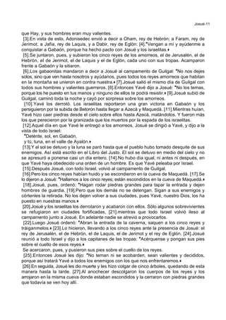 Josué-11
que Hay, y sus hombres eran muy valientes.
[3].En vista de esto, Adonisedec envió a decir a Oham, rey de Hebrón; a Faram, rey de
Jerimot; a Jafia, rey de Laquis, y a Dabir, rey de Eglón: [4].*Vengan a mí y ayúdenme a
conquistar a Gabaón, porque ha hecho pacto con Josué y los israelitas.+
[5].Se juntaron, pues, y subieron los cinco reyes de los amorreos, el de Jerusalén, el de
Hebrón, el de Jerimot, el de Laquis y el de Eglón, cada uno con sus tropas. Acamparon
frente a Gabaón y la sitiaron.
[6].Los gabaonitas mandaron a decir a Josué al campamento de Guilgal: *No nos dejes
solos, sino que ven hasta nosotros y ayúdanos, pues todos los reyes amorreos que habitan
en la montaña se unieron en contra nuestra.+ [7].Josué salió el mismo día de Guilgal con
todos sus hombres y valientes guerreros. [8].Entonces Yavé dijo a Josué: *No los temas,
porque los he puesto en tus manos y ninguno de ellos te podrá resistir.+ [9].Josué subió de
Guilgal, caminó toda la noche y cayó por sorpresa sobre los amorreos.
[10].Yavé los derrotó. Los israelitas reportaron una gran victoria en Gabaón y los
persiguieron por la subida de Betorón hasta llegar a Azecá y Maquedá. [11].Mientras huían,
Yavé hizo caer piedras desde el cielo sobre ellos hasta Azecá, matándolos. Y fueron más
los que perecieron por la granizada que los muertos por la espada de los israelitas.
[12].Aquel día en que Yavé le entregó a los amorreos, Josué se dirigió a Yavé, y dijo a la
vista de todo Israel:
*Deténte, sol, en Gabaón,
y tú, luna, en el valle de Ayalón.+
[13].Y el sol se detuvo y la luna se paró hasta que el pueblo hubo tomado desquite de sus
enemigos. Así está escrito en el Libro del Justo. El sol se detuvo en medio del cielo y no
se apresuró a ponerse casi un día entero. [14].No hubo día igual, ni antes ni después, en
que Yavé haya obedecido una orden de un hombre. Es que Yavé peleaba por Israel.
[15].Después Josué, con todo Israel, volvió al campamento de Guilgal.
[16].Pero los cinco reyes habían huido y se escondieron en la cueva de Maquedá. [17].Se
lo dijeron a Josué: *Hallamos a los cinco reyes; están escondidos en la cueva de Maquedá.+
[18].Josué, pues, ordenó: *Hagan rodar piedras grandes para tapar la entrada y dejen
hombres de guardia. [19].Pero que los demás no se detengan. Sigan a sus enemigos y
córtenles la retirada. No los dejen volver a sus ciudades, pues Yavé, nuestro Dios, los ha
puesto en nuestras manos.+
[20].Josué y los israelitas los derrotaron y acabaron con ellos. Sólo algunos sobrevivientes
se refugiaron en ciudades fortificadas, [21].mientras que todo Israel volvió ileso al
campamento junto a Josué. En adelante nadie se atrevió a provocarlos.
[22].Luego Josué ordenó: *Abran la entrada de la caverna, saquen a los cinco reyes y
tráiganmelos.+ [23].Lo hicieron, llevando a los cinco reyes ante la presencia de Josué: el
rey de Jerusalén, el de Hebrón, el de Laquis, el de Jerimot y el rey de Eglón. [24].Josué
reunió a todo Israel y dijo a los capitanes de las tropas: *Acérquense y pongan sus pies
sobre el cuello de esos reyes.+
Se acercaron, pues, y pusieron sus pies sobre el cuello de los reyes.
[25].Entonces Josué les dijo: *No teman ni se acobarden, sean valientes y decididos,
porque así tratará Yavé a todos los enemigos con los que nos enfrentaremos.+
[26].En seguida, Josué les dio muerte y les hizo colgar de cinco árboles, quedando de esta
manera hasta la tarde. [27].Al anochecer descolgaron los cuerpos de los reyes y los
arrojaron en la misma cueva donde estaban escondidos y la cerraron con piedras grandes
que todavía se ven hoy allí.
 