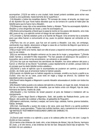 2º Samuel-120
acompañan. [13].Si se retira a una ciudad, todo Israel juntará cordeles para echar esa
ciudad a una quebrada, hasta barrerla de la superficie.+
[14].Absalón y todos los israelitas dijeron: *El consejo de Jusay, el arquita, es mejor que
el de Ajitofel.+ Es que Yavé había decidido que no se tomara en cuenta el hábil plan de
Ajitofel para que le fuera mal a Absalón.
[15].Después Jusay dijo a los sacerdotes Sadoc y Abiatar: *Esto ha aconsejado Ajitofel a
Absalón y a los dirigentes de Israel, y esto he aconsejado yo.
[16].Ahora comuníquenle a David que no pase la noche en los pasos del desierto, sino más
allá, pues el rey y su ejército corren el riesgo de ser exterminados.+
[17].Jonatán y Ajimás estaban junto a la fuente de Roguel. Una sirvienta fue a avisarles
para que ellos fueran a comunicarlo al rey, pues no podían dejarse ver entrando en la
ciudad.
[18].Pero los vio un joven, que fue con el cuento a Absalón. Los dos, sin embargo,
caminando muy rápido, alcanzaron a llegar a casa de un hombre de Bajurim que tenía un
pozo en el patio, y allí se metieron.
[19].La mujer tomó una manta, tapó con ella el pozo y esparció encima grano partido para
que no se notara.
[20].Los servidores de Absalón entraron en la casa de la mujer y preguntaron: *¿Dónde
están Ajimás y Jonatán?+ Ella respondió: *Ya han pasado el estanque.+ Se pusieron a
buscarlos, pero como no los encontraron, se volvieron a Jerusalén.
[21].Una vez que se marcharon los servidores de Absalón, los otros salieron del pozo y
fueron a informar al rey David: *Levántate y pasa rápidamente el Jordán, porque éste es
el consejo que ha dado Ajitofel contra ustedes.+
[22].David y todo el ejército que lo acompañaba se pusieron en camino y pasaron el
Jordán, de modo que al amanecer todos lo habían pasado.
[23].Cuando vio Ajitofel que no habían seguido su consejo, ensilló a su burro y partió a su
ciudad. Una vez en su casa, puso todo en regla y luego se ahorcó. Su cadáver fue
sepultado junto a su padre.
[24].David había llegado a Majanaím cuando Absalón atravesaba el Jordán con todos los
israelitas.
[25].Absalón había puesto a la cabeza del ejército a Amasá, en lugar de Joab. Amasá era
hijo de un hombre llamado Jitrá, ismaelita, que se había unido con Abigaíl, hija de Jesé,
hermana de Sarvia, madre de Joab.
[26].Absalón y los hombres de Israel pasaron al país de Galaad e instalaron allí su
campamento.
[27].En cuanto llegó David a Majanaím, Sobí, del pueblo de Rabbat-Amón, junto con
Maquir, del pueblo de Lodebar y Barzilay, el galaadita de Roguelim,
[28].trajeron colchones, mantas y vasijas, así como trigo, cebada, harina, granos tostados,
habas, lentejas,
[29].miel, mantequilla y queso de oveja y de vaca, para que David y su gente pudieran
alimentarse, pues pensaban: *Todos han sufrido hambre, sed y cansancio en el desierto.+
*@*ANTIGUO TESTAMENTOSEGUNDO LIBRO DE SAMUEL18.
CAPÍTULO 18
[1].David pasó revista a su ejército y puso a la cabeza jefes de mil y de cien. Luego lo
dividió en tres cuerpos.
[2].Un tercio a las órdenes de Joab; otro, a las órdenes de Abisaí, hijo de Sarvia, hermano
de Joab, y el otro tercio, a las órdenes de Itaí de Gat. Después David dijo al ejército: *Yo
también iré con ustedes.+
 