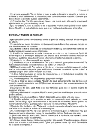 2º Samuel-121
[3].La tropa respondió: *Tú no debes ir, pues a nadie le llamaría la atención si huimos o
si muere la mitad de nosotros; tú, en cambio, eres como diez mil de nosotros. Es mejor que
te quedes en la ciudad y puedas socorrernos.+
[4].El rey les dijo: *Haré lo que ustedes digan+; y se quedó junto a la puerta, mientras el
ejército salía por grupos de cien y de mil.
[5].El rey ordenó a Joab, a Abisaí y a Itaí lo siguiente: *Por el amor que me tienen, traten
bien a Absalón.+ Y todo el ejército supo que el rey había dado esta orden a los jefes.
DERROTA Y MUERTE DE ABSALÓN
[6].El ejército de David salió al campo contra la gente de Israel y pelearon en los bosques
de Efraím.
[7].Los de Israel fueron derrotados por los seguidores de David; fue una gran derrota en
que murieron veinte mil hombres.
[8].La batalla se había extendido por todos los alrededores y perecieron más hombres en
las barrancas del bosque que en el combate.
[9].Absalón iba montado en su mula, cuando se encontró con los hombres de David. Al
tratar de pasar el animal por debajo de una encina, se le enredó el cabello a Absalón en
las ramas, quedando colgado entre cielo y tierra mientras la mula seguía su camino.
[10].Alguien lo vio y fue a anunciárselo a Joab.
[11].Joab le dijo al que le traía la noticia: *Ya que lo viste así, ¿por qué no lo mataste? Te
habría recompensado con diez monedas de plata y un cinturón.+
[12].El hombre respondió: *No mataría al hijo del rey ni aunque me hubieras puesto en las
manos mil monedas de plata, pues estábamos presentes cuando el rey les ordenó a
ustedes que por amor a él no mataran a Absalón.
[13].Si yo hubiera actuado en contra de mi conciencia, el rey lo habría al fin sabido y tú
mismo no me habrías defendido.+
[14].Joab le respondió: *No tengo tiempo que perder contigo.+
Y yendo al árbol de donde colgaba Absalón, le clavó personalmente tres dardos en el
corazón, cuando aún estaba vivo. [15].Entonces se acercaron diez jóvenes escuderos de
Joab y lo remataron.
[16].Después de esto, Joab hizo tocar las trompetas para que el ejército dejara de
perseguir a Israel.
[17].En seguida tiraron el cuerpo de Absalón a una gran fosa en el bosque, y amontonaron
piedras encima.
Entre tanto, todos los israelitas se habían dispersado, yendo cada uno a su lugar.
[18].Absalón se había hecho levantar, en vida, un monumento en el valle del rey, pues
decía: *Yo no tengo hijos para conservar el recuerdo de mi nombre.+ Había puesto su
nombre al monumento, que todavía hoy se llama "el monumento de Absalón".+
[19].Ajimás, hijo de Sadoc, dijo: *Déjame ir corriendo a anunciar al rey la buena noticia de
que Yavé lo ha librado de manos de sus enemigos.+
[20].Joab le respondió: *Tú no serás por ahora el mensajero, pues la noticia que hay que
llevar no es buena, sino mala, ya que ha muerto el hijo del rey. Será para otra vez.+
[21].Entonces Joab dijo a un cusita: *Anda a comunicarle al rey lo que has visto.+ El cusita
se arrodilló ante Joab y fue corriendo.
[22].Ajimás, hijo de Sadoc, insistió nuevamente y dijo a Joab: *Pase lo que pase, déjame
correr tras el cusita.+ Joab le respondió: *¿Por qué quieres correr, hijo mío? Esta noticia
no te traerá recompensa.+
 