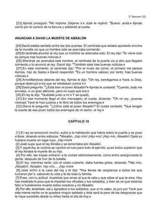 2º Samuel-122
[23].Ajimás prosiguió: *No importa. Déjame ir.+ Joab le replicó: *Bueno, anda.+ Ajimás
corrió por el camino de la llanura y adelantó al cusita.
ANUNCIAN A DAVID LA MUERTE DE ABSALÓN
[24].David estaba sentado entre las dos puertas. El centinela que estaba apostado encima
de la muralla vio que un hombre solo se acercaba corriendo.
[25].El centinela anunció al rey que un hombre se acercaba solo. El rey dijo: *Si viene solo
es porque trae buenas noticias.+
[26].Mientras se acercaba este hombre, el centinela de la puerta vio a otro que llegaba
corriendo y lo anunció al rey. David dijo: *También éste trae buenas noticias.+
[27].En este momento, el centinela dijo: *Por el modo de correr, el primero me parece
Ajimás, hijo de Sadoc.+ David respondió: *Es un hombre valioso; por tanto, trae buenas
noticias.+
[28].Arrodillándose delante del rey, Ajimás le dijo: *Oh rey, bendigamos a Yavé, tu Dios,
porque destruyó a los que se rebelaban contra ti.+
[29].David preguntó: *¿Está bien el joven Absalón?+ Ajimás le contestó: *Cuando Joab me
enviaba, vi un gran alboroto, pero no supe qué era.+
[30].El rey le dijo: *Quédate junto a mí.+ Y se quedó.
[31].En ese momento llegó el otro mensajero, el cusita, diciendo: *Oh mi rey, ¡buenas
noticias! Yavé te hizo justicia y te libró de todos tus enemigos.+
[32].David le preguntó: *¿Cómo está el joven Absalón? El cusita contestó: *Que tengan
la suerte de ese joven todos los enemigos de mi señor, el rey.+
CAPÍTULO 19
[1].El rey se emocionó mucho, subió a la habitación que había sobre la puerta y se puso
a llorar, diciendo entre sollozos: *Absalón, ¡hijo mío! ¡Hijo mío! ¡Hijo mío, Absalón! Ojalá yo
hubiera muerto en lugar tuyo, ¡hijo mío!+
[2].Joab supo que el rey lloraba y se lamentaba por Absalón.
[3].Y aquel día, la victoria se cambió en luto para todo el ejército, pues todos supieron que
el rey lloraba la muerte de su hijo.
[4].Por ello, las tropas entraron a la ciudad silenciosamente, como entra avergonzada la
gente, después de huir de la batalla.
[5].El rey, mientras tanto, con el rostro cubierto, daba fuertes gritos, diciendo: *Hijo mío,
¡Absalón!, Absalón, hijo mío..., ¡hijo mío!+
[6].Joab entró a la casa del rey y le dijo: *Hoy llenas de vergüenza a todos los que
lucharon por ti, salvando tu vida y la de toda tu familia.
[7].Pues, con tu actitud, muestras que amas al que te odia y que odias al que te ama. Hoy
has mostrado lo poco que te importan tus oficiales y tus soldados, y bien se ve que estarías
feliz si hubiéramos muerto todos nosotros y no Absalón.
[8].Por ello, levántate, sal y agradece a tus soldados, que si no sales, te juro por Yavé que
esta misma noche no te quedará ningún soldado y ésta será la peor de las desgracias que
te haya sucedido desde tu niñez hasta el día de hoy.+
 