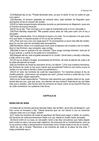 2º Samuel-124
[31].Mipibaal dijo al rey: *Puede llevárselo todo, ya que mi señor el rey ha vuelto en paz
a su casa.+
[32].Barzilay, el anciano galaadita de ochenta años, bajó también de Roguelim para
acompañar al rey en el paso del Jordán.
[33].El le había proporcionado alimentos durante su permanencia en Majanaím, pues era
un hombre de buena situación.
[34].El rey le dijo: *Ven conmigo y en tu vejez te mantendré junto a mí en Jerusalén.+
[35].Pero Barzilay respondió: *Me quedan pocos años de vida para subir con el rey a
Jerusalén.
[36].Tengo ochenta años. Ya no distingo lo bueno y lo malo. Ya no saboreo ni lo que como
ni lo que bebo, ni siquiera puedo oír la voz de los cantores.
[37].¿Para qué voy a ser una carga para ti? Te acompañaré un poco más allá del Jordán,
pero no veo por qué me concedes esta recompensa.
[38].Permíteme volver a mi ciudad para morir junto al sepulcro de mi padre y de mi madre.
Que mi hijo Kimham, aquí presente, siga contigo.
[39].Dale lo que tú quieras.+ El rey contestó: *Que venga conmigo Kimham; haré por él
lo que quieras, y cuanto tú me pidas te lo concederé.+
[40].Después del rey, todo el pueblo atravesó el río Jordán. David besó y bendijo a Barzilay
y éste volvió a su casa.
[41].El rey se dirigió a Guilgal, acompañado de Kimham, de todo el ejército de Judá y de
la mitad del ejército de Israel.
[42].Los hombres de Israel se acercaron al rey y le dijeron: *¿Por qué nuestros hermanos,
los hombres de Judá, te han poco menos que secuestrado? Ellos te han hecho cruzar el
Jordán a ti con toda tu familia y todos tus partidarios.+
[43].Al oír esto, los hombres de Judá les respondieron: *Lo hacemos porque el rey es
nuestro pariente. ¿Qué sacan con enojarse por eso? ¿Acaso vivimos a costa del rey o nos
ha hecho algún regalo especial?+
[44].Los de Israel respondieron: *Tenemos más derechos que ustedes sobre el rey, pues
somos diez por uno; ¿por qué, pues, nos ofenden de esa manera? Además el rey nos debe
más que a ustedes. ¿No hemos sido los primeros en hacer volver al rey David?+ Pero los
de Judá contestaron con palabras más duras.
CAPÍTULO 20
REBELIÓN DE SEBÁ
[1].Había allí un hombre perverso llamado Sebá, hijo de Bikrí, de la tribu de Benjamín, que
hizo sonar la trompeta y dijo: *¡Nada tenemos que ver con David ni con su herencia!
¡Váyase cada uno a su hogar, Israel!+
[2].Y todos los hombres de Israel se apartaron de David para seguir a Sebá; en cambio,
los hombres de Judá permanecieron fieles a su rey, desde el Jordán hasta Jerusalén.
[3].David entró en su casa, en Jerusalén; tomó a las diez concubinas que había dejado
para cuidar la casa y las puso bajo vigilancia. Se preocupó de su mantenimiento, pero ya
no se acercó a ellas y permanecieron encerradas como viudas hasta el día de su muerte.
[4].El rey dijo a Amasá: *Reúneme a los hombres de Judá en el plazo de tres días. Y
luego preséntate aquí.+
 