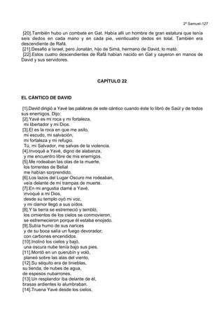 2º Samuel-127
[20].También hubo un combate en Gat. Había allí un hombre de gran estatura que tenía
seis dedos en cada mano y en cada pie, veinticuatro dedos en total. También era
descendiente de Rafá.
[21].Desafió a Israel, pero Jonatán, hijo de Simá, hermano de David, lo mató.
[22].Estos cuatro descendientes de Rafá habían nacido en Gat y cayeron en manos de
David y sus servidores.
CAPÍTULO 22
EL CÁNTICO DE DAVID
[1].David dirigió a Yavé las palabras de este cántico cuando éste lo libró de Saúl y de todos
sus enemigos. Dijo:
[2].Yavé es mi roca y mi fortaleza,
mi libertador y mi Dios.
[3].El es la roca en que me asilo,
mi escudo, mi salvación,
mi fortaleza y mi refugio.
Tú, mi Salvador, me salvas de la violencia.
[4].Invoqué a Yavé, digno de alabanza,
y me encuentro libre de mis enemigos.
[5].Me rodeaban las olas de la muerte,
los torrentes de Belial
me habían sorprendido.
[6].Los lazos del Lugar Oscuro me rodeaban,
veía delante de mí trampas de muerte.
[7].En mi angustia clamé a Yavé,
invoqué a mi Dios,
desde su templo oyó mi voz,
y mi clamor llegó a sus oídos.
[8].Y la tierra se estremeció y tembló,
los cimientos de los cielos se conmovieron,
se estremecieron porque él estaba enojado.
[9].Subía humo de sus narices
y de su boca salía un fuego devorador;
con carbones encendidos.
[10].Inclinó los cielos y bajó,
una oscura nube tenía bajo sus pies.
[11].Montó en un querubín y voló,
planeó sobre las alas del viento.
[12].Su séquito era de tinieblas,
su tienda, de nubes de agua,
de espesos nubarrones.
[13].Un resplandor iba delante de él,
brasas ardientes lo alumbraban.
[14].Truena Yavé desde los cielos,
 