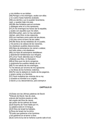 2º Samuel-129
y mis tobillos no se doblan.
[38].Persigo a mis enemigos, acabo con ellos
y no vuelvo hasta haberlos acabado.
[39].Los derribo y ya no pueden levantarse,
caen, y quedan bajo mis pies.
[40].Me das fortaleza para el combate
y doblegas ante mí a mis opresores.
[41].A mis enemigos los haces dar la espalda,
y acabo con aquellos que me odian.
[42].Ellos gritan, pero no hay salvador;
claman, pero Dios no les responde.
[43].Los machaco como polvo de las plazas,
y los piso como el barro de las calles.
[44].Me libras de las rebeldías de mi pueblo.
y me pones a la cabeza de las naciones,
me obedecen pueblos desconocidos.
[45].Hijos de extranjeros me vienen a alabar,
son todo oídos y me obedecen.
[46].Los hijos de extranjeros desfallecen
y abandonan temblorosos sus refugios.
[47].¡Viva Yavé! ¡Bendita sea mi Roca!
¡Alabado sea Dios, mi Salvador!,
[48].el Dios que me da la venganza
y quebranta los pueblos debajo de mí.
[49].Tú me salvas de mis enemigos.
Tú me elevas por encima de mis agresores
y me libras de los hombres violentos.
[50].Por eso te alabaré en medio de los paganos,
y quiero cantar a tu Nombre.
[51].Yavé multiplica las victorias de su rey
y muestra su bondad a su ungido,
a David y a su descendencia, para siempre.+
CAPÍTULO 23
[1].Estas son las últimas palabras de David:
*Oráculo de David, hijo de Jesé,
oráculo del hombre puesto en alto,
del ungido del Dios de Jacob,
del cantor de los salmos de Israel.
[2].El Espíritu de Yavé habla por mí,
su palabra está en mi lengua.
[3].El Dios de Israel ha hablado,
la Roca de Israel me ha dicho:
*El justo que gobierne a los hombres
y los gobierne en el temor a Dios
[4].es como la luz de la mañana cuando sale el sol,
 