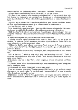 2º Samuel-132
vidente de David, las palabras siguientes: *Ve a decir a David esto, de mi parte:
[12].Te propongo tres cosas y yo haré que caiga sobre ti la que tú elijas.
[13].¿Quieres que el pueblo sufra hambre durante tres años?, ¿o bien prefieres tener que
huir durante tres meses ante tus enemigos?, ¿o deseas que el país sea asolado por la
peste durante tres días? Ahora piénsalo bien, pues debo llevar tu respuesta al que me
envió.+
[14].David dijo al profeta Gad: *Estoy en un gran apuro, pero prefiero caer en las manos
de Dios, cuya misericordia es grande, y no caer en manos de los hombres.+
[15].David escogió, pues, la peste.
Era el tiempo de la cosecha del trigo y Yavé envió la peste durante tres días completos,
conforme a lo establecido. Desde Dan a Bersebá murieron setenta mil hombres.
[16].El ángel de Yavé extendió su mano hacia Jerusalén para exterminarla, pero Yavé se
arrepintió del castigo y detuvo al ángel exterminador, diciendo: *Basta por ahora, retira tu
mano.+
El ángel de Yavé ya estaba junto al campo de Areuna, el jebuseo.
[17].David, al darse cuenta de la mortandad, suplicó a Yavé: *Señor, yo soy el que ha
pecado. ¡Yo obré mal, Señor!, pero éstas, las ovejas, ¿qué han hecho? Caiga, Señor, tu
mano sobre mí y mi familia; sobre nadie más.+
[18].Ese día, Gad fue a ver a David para decirle: *Anda al campo de Areuna, el jebuseo,
y edifica allí un altar a Yavé.+ David partió, obedeciendo la orden que le había dado Yavé
por medio de Gad.
[19].Cuando Areuna vio pasar al rey y su séquito, salió y se postró rostro en tierra ante el
rey.
[20].Y le preguntó: *¿A qué se debe, señor, esta visita?+ David le respondió: *Vengo a
comprarte tu era para edificar allí un altar a Yavé. Puede ser que así se acabe la peste que
azota a todo el país.+
[21].Areuna, a su vez, le dijo: *Pero, señor, ocúpela, y ofrezca allí cuantos sacrificios
quiera.
[22].Además, señor, puede disponer de mis bueyes para el holocausto y como leña puede
usar la rastra y los yugos.
[23].Todo se lo doy al rey. ¡Ojalá Yavé, tu Dios, te escuche!+
El rey, sin embargo, le contestó: *Gracias, Areuna. [24].Pero yo no voy a ofrecer a Yavé
algo que no me cueste nada. Por eso, te lo quiero comprar todo.+ Y le pagó cincuenta
siclos de plata por la era y los bueyes.
[25].Después levantó el altar a Yavé, puso encima los bueyes, los quemó totalmente y
ofreció otros sacrificios. Entonces Yavé se compadeció del país y se acabó la peste en
Israel.
 