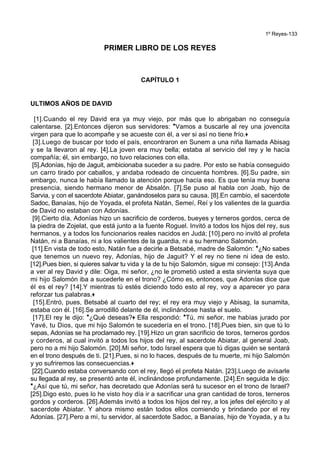 1º Reyes-133
PRIMER LIBRO DE LOS REYES
CAPÍTULO 1
ULTIMOS AÑOS DE DAVID
[1].Cuando el rey David era ya muy viejo, por más que lo abrigaban no conseguía
calentarse. [2].Entonces dijeron sus servidores: *Vamos a buscarle al rey una jovencita
virgen para que lo acompañe y se acueste con él, a ver si así no tiene frío.+
[3].Luego de buscar por todo el país, encontraron en Sunem a una niña llamada Abisag
y se la llevaron al rey. [4].La joven era muy bella; estaba al servicio del rey y le hacía
compañía; él, sin embargo, no tuvo relaciones con ella.
[5].Adonías, hijo de Jaguit, ambicionaba suceder a su padre. Por esto se había conseguido
un carro tirado por caballos, y andaba rodeado de cincuenta hombres. [6].Su padre, sin
embargo, nunca le había llamado la atención porque hacía eso. Es que tenía muy buena
presencia, siendo hermano menor de Absalón. [7].Se puso al habla con Joab, hijo de
Sarvia, y con el sacerdote Abiatar, ganándoselos para su causa. [8].En cambio, el sacerdote
Sadoc, Banaías, hijo de Yoyada, el profeta Natán, Semeí, Reí y los valientes de la guardia
de David no estaban con Adonías.
[9].Cierto día, Adonías hizo un sacrificio de corderos, bueyes y terneros gordos, cerca de
la piedra de Zojelat, que está junto a la fuente Roguel. Invitó a todos los hijos del rey, sus
hermanos, y a todos los funcionarios reales nacidos en Judá; [10].pero no invitó al profeta
Natán, ni a Banaías, ni a los valientes de la guardia, ni a su hermano Salomón.
[11].En vista de todo esto, Natán fue a decirle a Betsabé, madre de Salomón: *¿No sabes
que tenemos un nuevo rey, Adonías, hijo de Jaguit? Y el rey no tiene ni idea de esto.
[12].Pues bien, si quieres salvar tu vida y la de tu hijo Salomón, sigue mi consejo: [13].Anda
a ver al rey David y dile: Oiga, mi señor, ¿no le prometió usted a esta sirvienta suya que
mi hijo Salomón iba a sucederle en el trono? ¿Cómo es, entonces, que Adonías dice que
él es el rey? [14].Y mientras tú estés diciendo todo esto al rey, voy a aparecer yo para
reforzar tus palabras.+
[15].Entró, pues, Betsabé al cuarto del rey; el rey era muy viejo y Abisag, la sunamita,
estaba con él. [16].Se arrodilló delante de él, inclinándose hasta el suelo.
[17].El rey le dijo: *¿Qué deseas?+ Ella respondió: *Tú, mi señor, me habías jurado por
Yavé, tu Dios, que mi hijo Salomón te sucedería en el trono. [18].Pues bien, sin que tú lo
sepas, Adonías se ha proclamado rey. [19].Hizo un gran sacrificio de toros, terneros gordos
y corderos, al cual invitó a todos los hijos del rey, al sacerdote Abiatar, al general Joab,
pero no a mi hijo Salomón. [20].Mi señor, todo Israel espera que tú digas quién se sentará
en el trono después de ti. [21].Pues, si no lo haces, después de tu muerte, mi hijo Salomón
y yo sufriremos las consecuencias.+
[22].Cuando estaba conversando con el rey, llegó el profeta Natán. [23].Luego de avisarle
su llegada al rey, se presentó ante él, inclinándose profundamente. [24].En seguida le dijo:
*¿Así que tú, mi señor, has decretado que Adonías será tu sucesor en el trono de Israel?
[25].Digo esto, pues lo he visto hoy día ir a sacrificar una gran cantidad de toros, terneros
gordos y corderos. [26].Además invitó a todos los hijos del rey, a los jefes del ejército y al
sacerdote Abiatar. Y ahora mismo están todos ellos comiendo y brindando por el rey
Adonías. [27].Pero a mí, tu servidor, al sacerdote Sadoc, a Banaías, hijo de Yoyada, y a tu
 