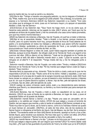 1º Reyes-136
para la madre del rey, la cual se sentó a su derecha.
[20].Ella le dijo: *Vengo a hacerte una pequeña petición, no me la niegues.+ Contestó el
rey: *Pide, madre mía, que no te lo negaré.+ [21].Ella añadió: *Da a Abisag, la sunamita, por
esposa a tu hermano Adonías.+ [22].El rey Salomón respondió a su madre: *Con esto
me pides que le entregue mi reino, pues es mi hermano mayor y lo apoyan el sacerdote
Abiatar y Joab, hijo de Sarvia.+
[23].Entonces el rey Salomón dijo: *Que Yavé me haga morir, si no es cierto que, al
hacerme esta petición, Adonías se ha jugado la vida. [24].Y ahora, por Yavé que me ha
sentado en el trono de mi padre David, y me ha construido una casa como había prometido,
juro que hoy mismo morirá Adonías.+
[25].El rey Salomón dio órdenes a Banaías, hijo de Yoyada, el cual fue a matar a Adonías.
[26].Dijo el rey al sacerdote Abiatar: *Vete a Anatot, a tus tierras, porque mereces la
muerte, pero no quiero hacerte morir hoy, porque llevaste el Arca de Yavé delante de mi
padre y lo acompañaste en todos los trabajos y aflicciones que pasó.+ [27].Así expulsó
Salomón a Abiatar, quitándole su oficio de sacerdote de Yavé, y se cumplió la palabra
pronunciada por Yavé contra la familia de Helí, en Silo.
[28].Estas noticias llegaron a oídos de Joab, quien había seguido también el partido de
Adonías, aunque no el de Absalón. Se refugió Joab en la Tienda de Yavé y se agarró a los
cuernos del altar. [29].Le dijeron al rey Salomón: *Joab se ha refugiado en la Tienda de
Yavé y está al lado del altar.+ Salomón mandó decir a Joab: *¿Qué te sucede, que te
refugias en el altar?+ Y él respondió: *Tengo miedo del rey y me he refugiado junto a
Yavé.+
Salomón mandó a Banaías, hijo de Yoyada, con esta orden: *Anda y mátalo.+ [30].Entró
Banaías en la Tienda de Yavé y le dijo: *El rey manda que salgas fuera.+ Joab se negó y
declaró: *Aquí moriré.+
Banaías llevó la respuesta al rey, diciendo: *Esto he dicho a Joab y esto es lo que me ha
respondido.+ [31].El rey le dijo: *Hazlo como él te ha dicho: mátalo y sepúltalo, y con eso
me limpiarás a mí y la casa de mi padre de la sangre inocente que derramó Joab. [32].Yavé
hace recaer su sangre en su cabeza, ya que él asesinó a dos hombres buenos y mejores
que él, sin que mi padre David lo supiera: a Abner, hijo de Ner, jefe del ejército de Israel,
y a Amasá, hijo de Jeter, jefe del ejército de Judá.
[33].El castigo de estos crímenes caerá sobre Joab y su descendencia para siempre,
mientras que David y su descendencia, su familia y su trono tendrán paz para siempre de
parte de Yavé.+
[34].Subió Banaías, hijo de Yoyada y mató a Joab. Lo sepultaron en su casa, en el
desierto. [35].El rey puso al frente de su ejército a Banaías, en lugar de Joab, y puso al
sacerdote Sadoc en el puesto de Abiatar.
[36].Salomón mandó llamar a Semeí y le dijo: *Hazte una casa en Jerusalén; ahí te
quedarás y no saldrás por ningún motivo. [37].El día que salgas y cruces el torrente de
Cedrón, ten por seguro que morirás y sólo tú serás el culpable.+ [38].Semeí contestó al rey:
*Está muy bien lo que tú dices, así lo hará tu siervo, como tú lo mandas.+ Semeí se quedó
un buen tiempo en Jerusalén. [39].Pero, al cabo de tres años, dos de los esclavos de
Semeí fueron a refugiarse al territorio de Aquís, hijo de Maaca, rey de Gat. Se lo avisaron
a Semeí: *Tus esclavos están en Gat.+ [40].Semeí se levantó, aparejó su burro y fue a Gat,
donde Aquís, para recobrar sus esclavos. No hizo más que ir y volver con ellos. [41].Pero
se lo avisaron a Salomón: *Semeí ha ido de Jerusalén a Gat y ha vuelto.+
[42].El rey mandó llamar a Semeí y le dijo: *¿Acaso no te hice jurar por Yavé y te advertí:
el día que salgas a alguna parte, ten por seguro que morirás? [43].Y tú mismo dijiste: está
muy bien. ¿Por qué no has guardado el juramento de Yavé y la orden que yo te di?+ [44].El
 
