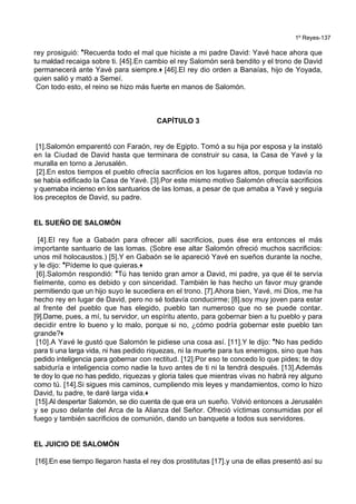 1º Reyes-137
rey prosiguió: *Recuerda todo el mal que hiciste a mi padre David: Yavé hace ahora que
tu maldad recaiga sobre ti. [45].En cambio el rey Salomón será bendito y el trono de David
permanecerá ante Yavé para siempre.+ [46].El rey dio orden a Banaías, hijo de Yoyada,
quien salió y mató a Semeí.
Con todo esto, el reino se hizo más fuerte en manos de Salomón.
CAPÍTULO 3
[1].Salomón emparentó con Faraón, rey de Egipto. Tomó a su hija por esposa y la instaló
en la Ciudad de David hasta que terminara de construir su casa, la Casa de Yavé y la
muralla en torno a Jerusalén.
[2].En estos tiempos el pueblo ofrecía sacrificios en los lugares altos, porque todavía no
se había edificado la Casa de Yavé. [3].Por este mismo motivo Salomón ofrecía sacrificios
y quemaba incienso en los santuarios de las lomas, a pesar de que amaba a Yavé y seguía
los preceptos de David, su padre.
EL SUEÑO DE SALOMÓN
[4].El rey fue a Gabaón para ofrecer allí sacrificios, pues ése era entonces el más
importante santuario de las lomas. (Sobre ese altar Salomón ofreció muchos sacrificios:
unos mil holocaustos.) [5].Y en Gabaón se le apareció Yavé en sueños durante la noche,
y le dijo: *Pídeme lo que quieras.+
[6].Salomón respondió: *Tú has tenido gran amor a David, mi padre, ya que él te servía
fielmente, como es debido y con sinceridad. También le has hecho un favor muy grande
permitiendo que un hijo suyo le sucediera en el trono. [7].Ahora bien, Yavé, mi Dios, me ha
hecho rey en lugar de David, pero no sé todavía conducirme; [8].soy muy joven para estar
al frente del pueblo que has elegido, pueblo tan numeroso que no se puede contar.
[9].Dame, pues, a mí, tu servidor, un espíritu atento, para gobernar bien a tu pueblo y para
decidir entre lo bueno y lo malo, porque si no, ¿cómo podría gobernar este pueblo tan
grande?+
[10].A Yavé le gustó que Salomón le pidiese una cosa así. [11].Y le dijo: *No has pedido
para ti una larga vida, ni has pedido riquezas, ni la muerte para tus enemigos, sino que has
pedido inteligencia para gobernar con rectitud. [12].Por eso te concedo lo que pides; te doy
sabiduría e inteligencia como nadie la tuvo antes de ti ni la tendrá después. [13].Además
te doy lo que no has pedido, riquezas y gloria tales que mientras vivas no habrá rey alguno
como tú. [14].Si sigues mis caminos, cumpliendo mis leyes y mandamientos, como lo hizo
David, tu padre, te daré larga vida.+
[15].Al despertar Salomón, se dio cuenta de que era un sueño. Volvió entonces a Jerusalén
y se puso delante del Arca de la Alianza del Señor. Ofreció víctimas consumidas por el
fuego y también sacrificios de comunión, dando un banquete a todos sus servidores.
EL JUICIO DE SALOMÓN
[16].En ese tiempo llegaron hasta el rey dos prostitutas [17].y una de ellas presentó así su
 