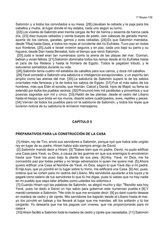 1º Reyes-139
Salomón y a todos los convidados a su mesa. [28].Llevaban la cebada y la paja para los
caballos y mulos, al lugar donde el rey estaba, cada uno según su turno.
[22].Los víveres de Salomón eran treinta cargas de flor de harina y sesenta de harina cada
día, [23].diez bueyes cebados y veinte bueyes de pasto, cien cabezas de ganado menor,
aparte de los ciervos, gacelas, gamos y aves cebadas. [24].Es que Salomón mandaba,
desde Tifsaj hasta Gaza, a todos los reyes al occidente del río Eufrates. Tuvo paz en todas
sus fronteras. [25].Judá e Israel vivieron seguros y en paz, cada uno bajo su parra y su
higuera, desde Dan hasta Bersebá, todo el tiempo que reinó Salomón.
[20].Judá e Israel eran tan numerosos como la arena de las playas del mar. Comían,
bebían y vivían felices. [21].Salomón dominaba todos los reinos desde el río Eufrates hasta
el país de los filisteos y hasta la frontera de Egipto. Todos le pagaban tributo, y le
estuvieron sometidos durante su vida.
[26].Salomón tenía cuatro mil establos de caballos para sus carros, y doce mil caballos.
[29].Yavé concedió a Salomón una sabiduría e inteligencia excepcionales, y un espíritu tan
amplio como las arenas del mar. [30].La sabiduría de Salomón superó la de los sabios
orientales más famosos y la de todos los sabios de Egipto. [31].Fue el más sabio de los
hombres, más que Etán el ezraíta; que Hemán, Calcol y Dardá, hijos de Majol; su fama se
extendió por todos los pueblos vecinos. [32].Pronunció tres mil parábolas y proverbios y sus
poesías sagradas son mil y cinco. [33].Habló de las plantas, desde el cedro del Líbano
hasta el hisopo que brota en los muros; disertó sobre cuadrúpedos, aves, reptiles y peces.
[34].Venían de todos los pueblos para oír la sabiduría de Salomón, y todos los reyes que
tuvieron noticia de su sabiduría le enviaron mensajeros.
CAPÍTULO 5
PREPARATIVOS PARA LA CONSTRUCCIÓN DE LA CASA
[1].Hiram, rey de Tiro, envió sus servidores a Salomón, porque oyó que había sido ungido
rey en lugar de su padre; Hiram había sido siempre amigo de David.
[2].Salomón mandó decir a Hiram: [3].*Sabes bien que mi padre, David, no pudo edificar
una Casa para Yavé, su Dios, a causa de las guerras en que sus enemigos lo envolvieron
hasta que Yavé los puso bajo la planta de sus pies. [4].Hoy, Yavé, mi Dios, me ha
concedido paz por todas partes y no tengo adversarios ni quien me quiera mal. [5].Ahora
quiero edificar una Casa al Nombre de Yavé, mi Dios, según lo que Yavé dijo a mi padre:
El hijo tuyo, que yo pondré en tu lugar sobre tu trono, me edificará una Casa. [6].Así, pues,
ordena que se corten para mí cedros del Líbano. Mis servidores ayudarán a los tuyos y te
pagaré como salario de tus servidores lo que tú me digas, pues tú sabes que no hay nadie
en mi pueblo que sepa talar árboles como ustedes los sidonios.+
[7].Cuando Hiram oyó las palabras de Salomón, se alegró mucho y dijo: *Bendito sea hoy
Yavé, pues ha dado a David un hijo sabio para gobernar este numeroso pueblo.+ [8].Y
mandó contestar a Salomón: *He oído lo que me enviaste decir; [9].yo daré cuanto deseas
en madera de cedro y de ciprés. Mis servidores los bajarán desde el Líbano hasta el mar,
yo los pondré en balsas y los llevaré al lugar que me mandes; allí los soltarán y tú los
cargarás. Yo desearía que me los pagues con víveres, que me proporcionarás para mi
casa.+
[10].Hiram facilitó a Salomón toda la madera de cedro y ciprés que necesitaba. [11].Salomón
 