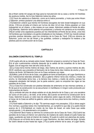 1º Reyes-140
dio a Hiram veinte mil cargas de trigo para la manutención de su casa y veinte mil medidas
de aceituna molida. Así lo hizo Salomón todos los años.
[12].Yavé dio sabiduría a Salomón, como se lo había prometido, y hubo paz entre Hiram
y Salomón; ambos pactaron una alianza entre sí.
[13].Salomón ordenó que treinta mil hombres escogidos de todo Israel trabajaran en sus
obras. [14].Los enviaba al Líbano por turnos de diez mil al mes. Estos pasaban un mes
trabajando en el Líbano, y dos meses en sus casas. Adoniram estaba al frente de ellos.
[15].Además, Salomón tenía setenta mil portadores y ochenta mil canteros en la montaña,
[16].sin contar a los capataces puestos por los intendentes al frente de las obras, unos tres
mil hombres que mandaban a la gente empleada en los trabajos. [17].El rey mandó extraer
grandes piedras labradas, para los cimientos de la Casa de Yavé. [18].Los obreros de
Salomón, junto con los de Hiram y los guiblitas, cortaron y trabajaron la madera y las
piedras para la construcción de la Casa.
CAPÍTULO 6
SALOMÓN CONSTRUYE EL TEMPLO
[1].El cuarto año de su reinado sobre Israel, Salomón empezó a construir la Casa de Yavé.
Era el año cuatrocientos ochenta después de la salida de los israelitas de la tierra de
Egipto. Era el segundo mes del año (mes de Ziv).
[2].La Casa tenía treinta metros de largo, diez metros de ancho y quince metros de alto.
[3].El vestíbulo que precedía al Santuario de la Casa tenía diez metros de ancho y cinco
metros de fondo. [4].Salomón hizo en la Casa ventanas con rejas.
[5].Edificó, junto al muro de la Casa, una galería en torno al Santuario y al Lugar Santísimo,e
hizo habitaciones laterales alrededor. [6].La galería inferior tenía dos metros y medio de
ancho, la intermedia tenía tres, y la tercera tres metros y medio de ancho, porque fue
rebajando alrededor del templo, por la parte exterior, para no empotrar las vigas en las
paredes de la Casa.
[7].La Casa fue construida con piedras labradas de antemano en las mismas canteras, a
fin de que en la construcción no se escucharan ni martillazos ni ningún ruido producido por
instrumentos de hierro.
[8].La entrada del piso de abajo estaba en el ala derecha de la Casa y por una escalera
se subía al otro piso y, de éste, al de arriba. [9].Cuando se terminó la construcción de la
Casa, Salomón le puso un cielo raso de artesones sobre vigas de cedro. [10].Sobre todo
el largo de la Casa se edificó la galería; cada uno de sus pisos tenía dos metros y medio
de altura.
[11].Yavé habló a Salomón y le dijo: *Si caminas según mis preceptos, [12].si obras según
mis normas y guardas todos mis mandamientos, yo cumpliré lo que dije a tu padre David
acerca de ti. [13].Habitaré en medio de los hijos de Israel, en esta Casa que estás
construyendo, y no abandonaré a mi pueblo.+
[14].Salomón llevó hasta su término la construcción de la Casa de Yavé. [15].Cubrió las
paredes de la Casa al interior con planchas de madera de cedro desde el suelo hasta las
vigas, quedando así todo el interior de madera. El suelo lo cubrió con planchas de ciprés.
[16].Dispuso en el fondo de la casa un Lugar Santísimo, de diez metros de largo, forrado
de cedro desde el piso hasta las vigas. [17].La parte anterior de la casa, el Lugar Santo,
 
