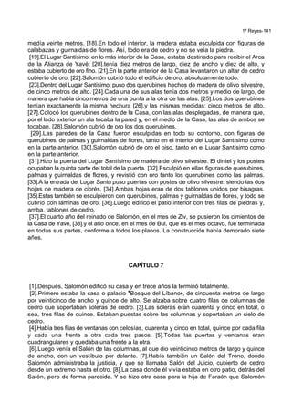 1º Reyes-141
medía veinte metros. [18].En todo el interior, la madera estaba esculpida con figuras de
calabazas y guirnaldas de flores. Así, todo era de cedro y no se veía la piedra.
[19].El Lugar Santísimo, en lo más interior de la Casa, estaba destinado para recibir el Arca
de la Alianza de Yavé; [20].tenía diez metros de largo, diez de ancho y diez de alto, y
estaba cubierto de oro fino. [21].En la parte anterior de la Casa levantaron un altar de cedro
cubierto de oro. [22].Salomón cubrió todo el edificio de oro, absolutamente todo.
[23].Dentro del Lugar Santísimo, puso dos querubines hechos de madera de olivo silvestre,
de cinco metros de alto. [24].Cada una de sus alas tenía dos metros y medio de largo, de
manera que había cinco metros de una punta a la otra de las alas. [25].Los dos querubines
tenían exactamente la misma hechura [26].y las mismas medidas: cinco metros de alto.
[27].Colocó los querubines dentro de la Casa, con las alas desplegadas, de manera que,
por el lado exterior un ala tocaba la pared y, en el medio de la Casa, las alas de ambos se
tocaban. [28].Salomón cubrió de oro los dos querubines.
[29].Las paredes de la Casa fueron esculpidas en todo su contorno, con figuras de
querubines, de palmas y guirnaldas de flores, tanto en el interior del Lugar Santísimo como
en la parte anterior. [30].Salomón cubrió de oro el piso, tanto en el Lugar Santísimo como
en la parte anterior.
[31].Hizo la puerta del Lugar Santísimo de madera de olivo silvestre. El dintel y los postes
ocupaban la quinta parte del total de la puerta. [32].Esculpió en ellas figuras de querubines,
palmas y guirnaldas de flores, y revistió con oro tanto los querubines como las palmas.
[33].A la entrada del Lugar Santo puso puertas con postes de olivo silvestre, siendo las dos
hojas de madera de ciprés. [34].Ambas hojas eran de dos tablones unidos por bisagras.
[35].Estas también se esculpieron con querubines, palmas y guirnaldas de flores, y todo se
cubrió con láminas de oro. [36].Luego edificó el patio interior con tres filas de piedras y,
arriba, tablones de cedro.
[37].El cuarto año del reinado de Salomón, en el mes de Ziv, se pusieron los cimientos de
la Casa de Yavé, [38].y el año once, en el mes de Bul, que es el mes octavo, fue terminada
en todas sus partes, conforme a todos los planos. La construcción había demorado siete
años.
CAPÍTULO 7
[1].Después, Salomón edificó su casa y en trece años la terminó totalmente.
[2].Primero estaba la casa o palacio *Bosque del Líbano+, de cincuenta metros de largo
por veinticinco de ancho y quince de alto. Se alzaba sobre cuatro filas de columnas de
cedro que soportaban soleras de cedro. [3].Las soleras eran cuarenta y cinco en total, o
sea, tres filas de quince. Estaban puestas sobre las columnas y soportaban un cielo de
cedro.
[4].Había tres filas de ventanas con celosías, cuarenta y cinco en total, quince por cada fila
y cada una frente a otra cada tres pasos. [5].Todas las puertas y ventanas eran
cuadrangulares y quedaba una frente a la otra.
[6].Luego venía el Salón de las columnas, al que dio veinticinco metros de largo y quince
de ancho, con un vestíbulo por delante. [7].Había también un Salón del Trono, donde
Salomón administraba la justicia, y que se llamaba Salón del Juicio, cubierto de cedro
desde un extremo hasta el otro. [8].La casa donde él vivía estaba en otro patio, detrás del
Salón, pero de forma parecida. Y se hizo otra casa para la hija de Faraón que Salomón
 