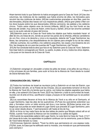 1º Reyes-143
Hiram terminó todo lo que Salomón le había encargado para la Casa de Yavé: [41].las dos
columnas, las molduras de los capiteles que había encima de ellos, los trenzados para
recubrir las dos molduras de éstos, [42].las cuatrocientas granadas en dos filas, para los
dos trenzados, [43].las diez basas con sus respectivas piletas, [44].la gran pileta o Mar con
los doce bueyes sobre los que descansaba, [45].los ceniceros, las paletas y los calderos
chicos. Todos estos objetos eran de bronce brillante. [46].El rey los hizo fundir en las
llanuras del Jordán, muy cerca de Adam, entre Sucot y Sartán, [47].en tan enorme cantidad
que no se pudo calcular el peso del bronce.
[48].Salomón puso en la Casa de Yavé todos los objetos que había mandado hacer: el
altar de oro y la mesa de oro, donde se ponían los panes de la ofrenda, [49].los candeleros
de oro fino, cinco a la derecha y cinco a la izquierda, delante del *Lugar Santísimo+; las
flores, las campanas y las despabiladeras de oro (tijeras para arreglar la luz de las velas)
; [50].las cucharas, los cuchillos y los calderos pequeños, las copas y los braseros de oro
fino, las bisagras de oro para las puertas del *Lugar Santísimo+ y del Templo.
[51].Así fue concluida toda la obra que hizo el rey Salomón para la Casa de Yavé. Salomón
hizo traer todo lo consagrado por David, su padre, la plata, el oro y todos los otros objetos,
y los puso en los tesoros de la Casa de Yavé.
CAPÍTULO 8
[1].Salomón congregó en Jerusalén a todos los jefes de Israel, a los jefes de sus tribus y
a los príncipes de sus familias, para subir el Arca de la Alianza de Yavé desde la ciudad
de David llamada Sión.
CONSAGRACIÓN DEL TEMPLO
[2].Todos los hombres de Israel se reunieron junto a Salomón en el mes de Etanim, que
es el séptimo del año, en la Fiesta de las Chozas. [3].Los sacerdotes tomaron el Arca de
la Alianza de Yavé [4].y la tienda que la cubría, con todos los objetos sagrados que había
en ella, y los subieron a la Casa de Yavé. [5].El rey Salomón y toda la comunidad de Israel,
reunida con él ante el Arca, sacrificaron ovejas y bueyes en tal cantidad que no se podían
contar.
[6].Los sacerdotes llevaron el Arca de la Alianza de Yavé a su sitio en el Santuario, el
Lugar Santísimo, bajo las alas de los querubines. [7].Pues los querubines extendían sus
alas y formaban como un toldo encima del Arca y sus barras. [8].Estas barras eran tan
largas que sus puntas se veían desde el Lugar Santo que precede al Lugar Santísimo; pero
no se veían desde afuera. Y permanecieron allí hasta el día de hoy.
[9].En el Arca no hay nada fuera de las dos tablas de piedra que Moisés colocó allí en el
Horeb, cuando Yavé pactó la Alianza con los israelitas a su salida de Egipto.
[10].Cuando los sacerdotes salieron del Lugar Santo, la nube llenó la Casa de Yavé. [11].Y
por causa de la nube, los sacerdotes no pudieron continuar con la ceremonia, pues la Gloria
de Yavé había llenado su Casa.
[12].Entonces Salomón declaró: *Yavé ha dicho que permanecía en una espesa nube.
[13].Así, pues, la Casa que he edificado será tu morada, una morada en que permanecerás
para siempre.+
 
