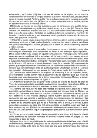 1º Reyes-145
enfermedad, escúchalos. [38].Sea cual sea el motivo de la súplica, si un hombre
verdaderamente arrepentido te ruega y extiende sus manos hacia tu Casa, [39].escúchalo
desde tu morada celestial. Perdona, actúa y da a cada uno según se lo merezca, pues sólo
tú conoces el corazón de todos. [40].Así los hombres te respetarán toda su vida y vivirán
en esta tierra que diste a nuestros padres.
[41].Vendrá un tiempo en que los extranjeros que no pertenecen a tu pueblo, Israel,
también tendrán noticias de tu gran Nombre, de tu fuerza y de tu poder. [42].Si uno de ellos
viene de una tierra lejana a rezar a tu Casa, [43].escúchalo desde tu morada celestial y haz
todo lo que te haya pedido. Así todos los pueblos de la tierra conocerán tu Nombre y te
temerán como te teme Israel; y sabrán que ése es el lugar donde se invoca tu Nombre, en
esta Casa que yo he construido.
[44].Cuando tu pueblo vaya a la guerra contra sus enemigos por el camino que tú le hayas
señalado y supliquen a Yavé, vueltos hacia la ciudad que has elegido y hacia esta Casa
que yo he construido para tu Nombre, [45].escucha tú desde los cielos su oración y plegaria
y hazles justicia.
[46].Cuando pequen contra ti, pues no hay hombre que no peque, y tú irritado contra ellos
los entregues al enemigo, y sus vencedores los lleven al país enemigo, lejano o próximo,
[47].si se convierten en su corazón en aquella tierra, diciendo: *Hemos pecado, hemos sido
perversos, somos culpables+, [48].si se vuelven a ti de todo corazón y con toda su alma en
el país de sus enemigos que los deportaron y te suplican vueltos hacia la tierra que tú diste
a sus padres, hacia la ciudad que tú elegiste y hacia la Casa que he edificado para morada
de tu Nombre; [49].escucha tú desde los cielos, lugar de tu morada, [50].y perdona a tu
pueblo que ha pecado contra ti. Perdona todas las rebeliones con que te ha traicionado, y
concede que hallen compasión entre los que los deportaron y les tengan piedad; [51].porque
son tu pueblo y tu heredad, los que sacaste de Egipto, de en medio del horno de hierro.
[52].Que tus ojos estén abiertos a las súplicas de tu siervo y a las de tu pueblo, Israel,
escuchándolos cuando clamen hacia ti. [53].Porque tú los separaste para que fueran tu
herencia entre todos los pueblos de la tierra, como dijiste por boca de Moisés, tu siervo,
cuando sacaste a nuestros padres de Egipto.+
[54].Al terminar Salomón esta plegaria y esta súplica, se levantó de delante del altar de
Yavé, del lugar donde estaba arrodillado con las manos extendidas hacia el cielo, [55].y se
puso de pie para bendecir a toda la asamblea de Israel, diciendo en alta voz:
[56].*Bendito sea Yavé, que ha dado paz y reposo a su pueblo, Israel, según se lo había
prometido; no ha faltado a ninguna de las promesas que hizo por boca de Moisés, su
siervo. [57].Que ahora Yavé esté con nosotros como estuvo con nuestros padres, que no
nos abandone ni nos rechace. [58].Que incline nuestro corazón hacia él para que
caminemos por sus caminos y guardemos todos los mandamientos, los decretos y las
ceremonias que ordenó a nuestros padres. [59].Que mis súplicas a Yavé permanezcan día
y noche en su presencia para que me dé lo merecido a mí, tu siervo, y a todo su pueblo
según las necesidades de cada día, [60].para que todos los pueblos sepan que Yavé es
Dios y que no hay otro. [61].Así los corazones de ustedes estarán enteramente con Yavé,
nuestro Dios, para caminar según sus preceptos y para guardar sus mandamientos como
hoy.+
[62].El rey, y todo el pueblo con él, ofrecieron sacrificios ante Yavé. [63].Salomón ofreció
como sacrificios de comunión veintidós mil bueyes y ciento veinte mil ovejas. Así fue
inaugurada la Casa de Yavé.
[64].Aquel día el rey consagró el interior del patio que está delante de la Casa, pues ofreció
allí el holocausto, la oblación y las grasas de los sacrificios de comunión, porque el altar de
bronce que estaba ante Yavé se hizo chico ese día, para contener todas las víctimas
 