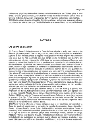 1º Reyes-146
sacrificadas. [65].En aquella ocasión celebró Salomón la fiesta de las Chozas, y con él todo
Israel. Era una gran asamblea, pues habían venido desde la entrada de Jamat hasta el
torrente de Egipto. Estuvieron en presencia de Yavé durante siete días y siete noches.
[66].El día octavo despidió al pueblo. Bendijeron al rey y se fueron a sus casas, alegres
y contentos por todo el bien que Yavé había hecho a su siervo David y a su pueblo Israel.
CAPÍTULO 9
LAS OBRAS DE SALOMÓN
[1].Cuando Salomón hubo terminado la Casa de Yavé, el palacio real y todo cuanto quiso
construir, [2].se le apareció Yavé por segunda vez, como se le había aparecido en Gabaón.
[3].Yavé le dijo: *He escuchado la plegaria y la súplica que me has dirigido. He santificado
esta Casa que me has construido para que ponga en ella mi Nombre para siempre; ahí
estarán siempre mis ojos y mi corazón. [4].Si ahora me sirves como tu padre David, de todo
corazón, y con rectitud, haciendo todo lo que te ordene y guardando mis mandamientos y
mis ceremonias, [5].afirmaré para siempre tu trono sobre Israel, como prometí a David, tu
padre, cuando le dije: "No faltará un hombre de tu descendencia sobre el trono de Israel."
[6].Mas si ustedes y sus hijos después de ustedes se apartan de mí, y no guardan mis
mandamientos ni los preceptos que les he dado y se van a servir a otros dioses extraños
y los adoran, [7].yo arrancaré a Israel del país que le he dado; arrojaré de mi presencia esta
Casa que yo he consagrado a mi nombre, y todos los pueblos se burlarán de Israel y lo
pondrán como ejemplo. [8].Todos los que pasen ante esta Casa magnífica hecha cenizas
quedarán pasmados y preguntarán extrañados: *¿Por qué ha hecho esto Yavé con este
país y con esta Casa?+ [9].Y les responderán: *Porque abandonaron a Yavé, su Dios, que
sacó a sus padres del país de Egipto, y han seguido a otros dioses, los han servido y
adorado, por eso Yavé ha hecho caer todo este mal sobre ellos.+
[10].Durante los veinte años que Salomón edificó la Casa de Yavé y el palacio real,
[11].Hiram, rey de Tiro, había proporcionado a Salomón madera de cedro y de ciprés y todo
el oro que necesitó. Al cabo de ese tiempo, Salomón le dio veinte pueblos en la tierra de
Galilea. [12].Hiram salió de Tiro para ver los pueblos que Salomón le había dado, pero no
le gustaron. [13].Dijo: *¿Qué pueblos son estos que me has dado, hermano?+ Y los llamó
Cabul (Tierra baldía), nombre que han conservado hasta el día de hoy. [14].Hiram había
mandado al rey ciento veinte talentos de oro.
[15].Ahora viene lo referente al trabajo obligatorio que el rey estableció para construir la
Casa de Yavé, el palacio real, el terraplén, la muralla de Jerusalén, Jasor, Meguido y
Gazer, [16].pues Faraón, rey de Egipto, había subido y se había apoderado de Gazer, la
incendió y mató a todos los cananeos que habitaban en la ciudad y se la dio en herencia
a su hija, la esposa de Salomón. [17].Y éste reconstruyó Gazer, Betorón de abajo,
[18].Balat y Tamar en el desierto de Judá, [19].todas las ciudades de aprovisionamiento que
tenía Salomón, las ciudades de los carros de guerra y las de las tropas de a caballo, y todo
cuanto Salomón quiso edificar en Jerusalén, en el Líbano y en toda la tierra de su dominio.
 