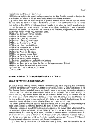 Josué-14
hasta limitar con Sijón, rey de Jesbón.
[6].Moisés y los hijos de Israel habían derrotado a los dos; Moisés entregó el dominio de
sus tierras a las tribus de Rubén y de Gad y a la media tribu de Manasés.
[7].Ahora, éstos son los reyes del país, a quienes derrotó Josué, con los hijos de Israel,
de esta parte del Jordán, al oeste, desde Baal Gad en el valle del Líbano hasta los cerros
que suben a Seír. [8].Es el país que Josué repartió a las tribus de Israel, a cada una su
porción, tanto en los cerros como en los valles y campiñas, en el desierto y en el Negueb.
Ahí vivían los heteos, los amorreos, los cananeos, los fereceos, los jeveos y los jebuseos.
[9].Rey de Jericó; rey de Hay, vecina de Betel.
[10].Rey de Jerusalén; rey de Hebrón.
[11].Rey de Jerimot; rey de Laquis.
[12].Rey de Eglón; rey de Gazer.
[13].Rey de Dabir; rey de Gueder.
[14].Rey de Jorma; rey de Arad.
[15].Rey de Libna; rey de Odulam.
[16].Rey de Maquedá; rey de Betel.
[17].Rey de Tapuaj; rey de Ofer.
[18].Rey de Afec; rey de Sarón.
[19].Rey de Madom; rey de Jasor.
[20].Rey de Simerón; rey de Acsaf.
[21].Rey de Tanac; rey de Meguido.
[22].Rey de Cadés; rey de Jocneam del Carmelo.
[23].Rey de Dor y de la provincia de Dor; rey de los paganos de Guilgal.
[24].Rey de Tirsa. En total treinta y un reyes.
*@*ANTIGUO TESTAMENTOJOSUE13.
CAPÍTULO 13
REPARTICION DE LA TIERRA ENTRE LAS DOCE TRIBUS
JOSUÉ REPARTE EL PAÍS DE CANAÁN
[1].Josué estaba ya muy anciano cuando Yavé le dijo: [2].*Estás viejo y queda un extenso
territorio por conquistar y repartir. A saber: toda Galilea, Filistea y Gesuri; [3].desde el río
Sijor frente a Egipto, hasta la frontera con Acarón hacia el norte, que es considerado como
cananeo, los cinco príncipes de los filisteos: Gaza, Azoto, Ascalón, Gat, Acarón, y luego los
jeveos del sur, [4].Canaán desde Ara de los Sidonios hasta Afec y los límites con los
amorreos. [5].Al oriente el territorio de los gueblitas y el del Líbano, desde Baal Gad al pie
del monte Hermón hasta entrar en Jamat, [6].y todo el territorio de los habitantes de las
montañas, desde el Líbano hasta Misrefat-Maím, los cuales son sidonios.
Yo soy el que los derrotaré delante de los israelitas. Por lo tanto, procura que este país
pase a ser parte de la herencia de Israel, tal como te lo he ordenado.
[7].Ahora, procede a repartir la tierra que deben poseer las nueve tribus y la media tribu
de Manasés. [8].La otra mitad y las de Rubén y Gad ocupan ya la tierra que les entregó
Moisés al este del Jordán, [9].desde Aroer, situada a orillas del Arnón, incluyendo la ciudad
en medio del valle, hasta la llanura de Madaba y Dibón. [10].Todas las ciudades de Sijón,
rey de los amorreos, que vivió en Jesebón, hasta la frontera con Ammón. [11].Galaad,
Gesuri y Macati, el monte Hermón y todo Basán hasta Saleca.
[12].El reino de Og, en Basán, que vivió en Astarot y Edreí, y era descendiente de los
 