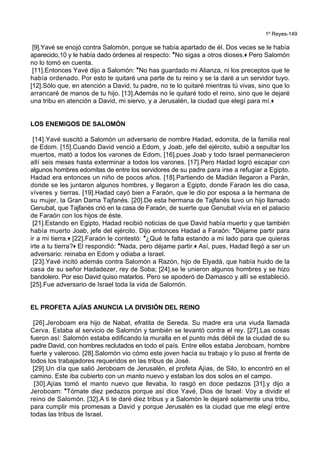 1º Reyes-149
[9].Yavé se enojó contra Salomón, porque se había apartado de él. Dos veces se le había
aparecido,10 y le había dado órdenes al respecto: *No sigas a otros dioses.+ Pero Salomón
no lo tomó en cuenta.
[11].Entonces Yavé dijo a Salomón: *No has guardado mi Alianza, ni los preceptos que te
había ordenado. Por esto te quitaré una parte de tu reino y se la daré a un servidor tuyo.
[12].Sólo que, en atención a David, tu padre, no te lo quitaré mientras tú vivas, sino que lo
arrancaré de manos de tu hijo. [13].Además no le quitaré todo el reino, sino que le dejaré
una tribu en atención a David, mi siervo, y a Jerusalén, la ciudad que elegí para mí.+
LOS ENEMIGOS DE SALOMÓN
[14].Yavé suscitó a Salomón un adversario de nombre Hadad, edomita, de la familia real
de Edom. [15].Cuando David venció a Edom, y Joab, jefe del ejército, subió a sepultar los
muertos, mató a todos los varones de Edom, [16].pues Joab y todo Israel permanecieron
allí seis meses hasta exterminar a todos los varones. [17].Pero Hadad logró escapar con
algunos hombres edomitas de entre los servidores de su padre para irse a refugiar a Egipto.
Hadad era entonces un niño de pocos años. [18].Partiendo de Madián llegaron a Parán,
donde se les juntaron algunos hombres, y llegaron a Egipto, donde Faraón les dio casa,
víveres y tierras. [19].Hadad cayó bien a Faraón, que le dio por esposa a la hermana de
su mujer, la Gran Dama Tajfanés. [20].De esta hermana de Tajfanés tuvo un hijo llamado
Genubat, que Tajfanés crió en la casa de Faraón, de suerte que Genubat vivía en el palacio
de Faraón con los hijos de éste.
[21].Estando en Egipto, Hadad recibió noticias de que David había muerto y que también
había muerto Joab, jefe del ejército. Dijo entonces Hadad a Faraón: *Déjame partir para
ir a mi tierra.+ [22].Faraón le contestó: *¿Qué te falta estando a mi lado para que quieras
irte a tu tierra?+ El respondió: *Nada, pero déjame partir.+ Así, pues, Hadad llegó a ser un
adversario: reinaba en Edom y odiaba a Israel.
[23].Yavé incitó además contra Salomón a Razón, hijo de Elyadá, que había huido de la
casa de su señor Hadadezer, rey de Soba; [24].se le unieron algunos hombres y se hizo
bandolero. Por eso David quiso matarlos. Pero se apoderó de Damasco y allí se estableció.
[25].Fue adversario de Israel toda la vida de Salomón.
EL PROFETA AJÍAS ANUNCIA LA DIVISIÓN DEL REINO
[26].Jeroboam era hijo de Nabat, efratita de Sereda. Su madre era una viuda llamada
Cerva. Estaba al servicio de Salomón y también se levantó contra el rey. [27].Las cosas
fueron así: Salomón estaba edificando la muralla en el punto más débil de la ciudad de su
padre David, con hombres reclutados en todo el país. Entre ellos estaba Jeroboam, hombre
fuerte y valeroso. [28].Salomón vio cómo este joven hacía su trabajo y lo puso al frente de
todos los trabajadores requeridos en las tribus de José.
[29].Un día que salió Jeroboam de Jerusalén, el profeta Ajías, de Silo, lo encontró en el
camino. Este iba cubierto con un manto nuevo y estaban los dos solos en el campo.
[30].Ajías tomó el manto nuevo que llevaba, lo rasgó en doce pedazos [31].y dijo a
Jeroboam: *Tómate diez pedazos porque así dice Yavé, Dios de Israel: Voy a dividir el
reino de Salomón. [32].A ti te daré diez tribus y a Salomón le dejaré solamente una tribu,
para cumplir mis promesas a David y porque Jerusalén es la ciudad que me elegí entre
todas las tribus de Israel.
 