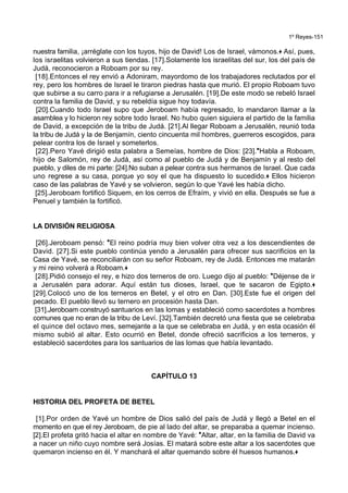 1º Reyes-151
nuestra familia, ¡arréglate con los tuyos, hijo de David! Los de Israel, vámonos.+ Así, pues,
los israelitas volvieron a sus tiendas. [17].Solamente los israelitas del sur, los del país de
Judá, reconocieron a Roboam por su rey.
[18].Entonces el rey envió a Adoniram, mayordomo de los trabajadores reclutados por el
rey, pero los hombres de Israel le tiraron piedras hasta que murió. El propio Roboam tuvo
que subirse a su carro para ir a refugiarse a Jerusalén. [19].De este modo se rebeló Israel
contra la familia de David, y su rebeldía sigue hoy todavía.
[20].Cuando todo Israel supo que Jeroboam había regresado, lo mandaron llamar a la
asamblea y lo hicieron rey sobre todo Israel. No hubo quien siguiera el partido de la familia
de David, a excepción de la tribu de Judá. [21].Al llegar Roboam a Jerusalén, reunió toda
la tribu de Judá y la de Benjamín, ciento cincuenta mil hombres, guerreros escogidos, para
pelear contra los de Israel y someterlos.
[22].Pero Yavé dirigió esta palabra a Semeías, hombre de Dios: [23].*Habla a Roboam,
hijo de Salomón, rey de Judá, así como al pueblo de Judá y de Benjamín y al resto del
pueblo, y diles de mi parte: [24].No suban a pelear contra sus hermanos de Israel. Que cada
uno regrese a su casa, porque yo soy el que ha dispuesto lo sucedido.+ Ellos hicieron
caso de las palabras de Yavé y se volvieron, según lo que Yavé les había dicho.
[25].Jeroboam fortificó Siquem, en los cerros de Efraím, y vivió en ella. Después se fue a
Penuel y también la fortificó.
LA DIVISIÓN RELIGIOSA
[26].Jeroboam pensó: *El reino podría muy bien volver otra vez a los descendientes de
David. [27].Si este pueblo continúa yendo a Jerusalén para ofrecer sus sacrificios en la
Casa de Yavé, se reconciliarán con su señor Roboam, rey de Judá. Entonces me matarán
y mi reino volverá a Roboam.+
[28].Pidió consejo el rey, e hizo dos terneros de oro. Luego dijo al pueblo: *Déjense de ir
a Jerusalén para adorar. Aquí están tus dioses, Israel, que te sacaron de Egipto.+
[29].Colocó uno de los terneros en Betel, y el otro en Dan. [30].Este fue el origen del
pecado. El pueblo llevó su ternero en procesión hasta Dan.
[31].Jeroboam construyó santuarios en las lomas y estableció como sacerdotes a hombres
comunes que no eran de la tribu de Leví. [32].También decretó una fiesta que se celebraba
el quince del octavo mes, semejante a la que se celebraba en Judá, y en esta ocasión él
mismo subió al altar. Esto ocurrió en Betel, donde ofreció sacrificios a los terneros, y
estableció sacerdotes para los santuarios de las lomas que había levantado.
CAPÍTULO 13
HISTORIA DEL PROFETA DE BETEL
[1].Por orden de Yavé un hombre de Dios salió del país de Judá y llegó a Betel en el
momento en que el rey Jeroboam, de pie al lado del altar, se preparaba a quemar incienso.
[2].El profeta gritó hacia el altar en nombre de Yavé: *Altar, altar, en la familia de David va
a nacer un niño cuyo nombre será Josías. El matará sobre este altar a los sacerdotes que
quemaron incienso en él. Y manchará el altar quemando sobre él huesos humanos.+
 