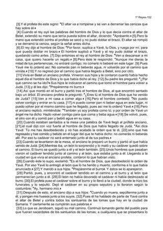 1º Reyes-152
[3].Y el profeta dio este signo: *El altar va a romperse y se van a derramar las cenizas que
hay sobre él.+
[4].Cuando el rey oyó las palabras del hombre de Dios y lo que decía contra el altar de
Betel, extendió su mano que tenía puesta sobre el altar, diciendo: *Aprésenlo.+ [5].Pero la
mano que extendió contra el profeta se secó y no pudo doblar el brazo. El altar se rompió
y se derramó la ceniza, según la señal antes dicha.
[6].El rey dijo al hombre de Dios: *Por favor, suplica a Yavé, tu Dios, y ruega por mí, para
que pueda doblar mi brazo.+ El hombre suplicó a Yavé y el rey pudo doblar el brazo,
quedando como antes. [7].Dijo entonces el rey al hombre de Dios: *Ven a descansar a mi
casa, que quiero hacerte un regalo.+ [8].Pero éste le respondió: *Aunque me dieras la
mitad de tus pertenencias, no entraré contigo; no comeré ni beberé en este lugar. [9].Pues
Yavé me lo ordenó así: No comerás pan ni beberás agua, ni volverás por el camino que
viniste.+ [10].Y no regresó por el camino que había llegado a Betel, sino por otro.
[11].Vivía en Betel un anciano profeta. Vinieron sus hijos y le contaron cuanto había hecho
aquel día el hombre de Dios y lo que había dicho al rey. [12].Su padre les preguntó: *¿Por
qué camino se ha ido?+ Sus hijos le indicaron el camino que tomó el hombre para volver a
Judá, [13].y él les dijo: *Prepárenme mi burro.+
[14].Así que montó en el burro y partió tras el hombre de Dios, al que encontró sentado
bajo un árbol. El anciano profeta le preguntó: *¿Eres tú el hombre de Dios que ha venido
de Judá? [15].Ven a mi casa a comer algo.+ [16].Pero el hombre contestó: *No puedo
volver contigo y entrar en tu casa, [17].ni puedo comer pan ni beber agua en este lugar, ni
puedo volver por el mismo camino que he llegado, pues así me lo ordenó Yavé.+ [18].Pero
el anciano replicó, mintiéndole: *También yo soy profeta como tú, y por orden de Yavé un
ángel me ha dicho: Hazlo volver contigo para que coma y beba agua.+ [19].Se volvió, pues,
el otro con él y comió pan y bebió agua en su casa.
[20].Cuando estaban sentados a la mesa una palabra de Yavé llegó al profeta anciano,
[21].el cual dijo con voz fuerte al hombre de Dios que había llegado de Judá: *Así dice
Yavé: Tú me has desobedecido y no has acatado la orden que te di, [22].sino que has
regresado y has comido y bebido en el lugar del que te había dicho: no comerás ni beberás
allí. Por eso tu cadáver no será enterrado junto al de tus padres.+
[23].Cuando se levantaron de la mesa, el anciano le preparó un burro y partió el que había
venido de Judá. [24].Mientras iba, un león lo sorprendió y lo mató y su cadáver quedó sobre
el camino. El burro se quedó junto a él y el león también. [25].Unos hombres que pasaban
vieron el cadáver tendido junto al camino y al león, que estaba junto a él. Llegando a la
ciudad en que vivía el anciano profeta, contaron lo que habían visto.
[26].Cuando éste lo supo, exclamó: *Es el hombre de Dios, que desobedeció la orden de
Yavé. Por eso Yavé lo entregó al león que lo ha herido y muerto, conforme a lo que había
anunciado.+ [27].Y mandó a sus hijos: *Prepárenme el burro+. Y éstos se lo aparejaron.
[28].Partió, pues, y encontró el cadáver tendido en el camino y al burro y al león que
permanecían junto a él. [29].El león no había devorado el cadáver ni había destrozado al
burro. [30].El profeta puso el cadáver sobre el burro y lo llevó a la ciudad, donde le hizo los
funerales y lo sepultó. Dejó el cadáver en su propio sepulcro y lo lloraron según la
costumbre: *Ay, hermano mío.+
[31].Después de esto, el anciano dijo a sus hijos: *Cuando yo muera, sepúltenme junto a
él, y pongan mis huesos junto a los suyos. [32].Pues él ha hablado de parte de Yavé contra
el altar de Betel y contra todos los santuarios de las lomas que hay en la ciudad de
Samaria. Y ciertamente se cumplirán sus palabras.+
[33].Lo que es Jeroboam, siguió su mal camino. Continuó tomando gente del pueblo para
que fueran sacerdotes de los santuarios de las lomas; a cualquiera que se presentara lo
 