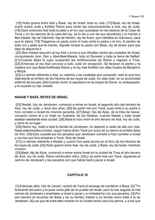 1º Reyes-155
[16].Hubo guerra entre Asá y Basá, rey de Israel, toda su vida. [17].Basá, rey de Israel,
subió contra Judá y fortificó Rama para cortar las comunicaciones a Asá, rey de Judá.
[18].Sacó entonces Asá toda la plata y el oro que quedaban en los tesoros de la Casa de
Yavé y en los tesoros de la casa del rey, se lo dio a uno de sus servidores y lo mandó a
Ben-Hadad, hijo de Tabrimón, hijo de Hezión, rey de Aram, que habitaba en Damasco, para
que le dijera: [19].*Hagamos un pacto como lo hubo entre tu padre y el mío. A cambio de
este oro y plata que te mando, dígnate romper tu pacto con Basá, rey de Israel, para que
deje de atacarme.+
[20].Ben-Hadad escuchó al rey Asá y envió a sus oficiales contra las ciudades de Israel,
conquistando Iyón, Dan y Abel-Beet-Maacá, todo el Quineret y toda la tierra de Neftalí.
[21].Cuando Basá lo supo suspendió las fortificaciones de Rama y regresó a Tirsa.
[22].Entonces el rey Asá convocó a todo Judá sin excepción. Se llevaron la piedra y la
madera con que Basá fortificaba Rama y el rey Asá fortificó con ellas Gueba de Benjamín
y Mizpá.
[23].Lo demás referente a Asá, su valentía y las ciudades que conquistó, todo lo que hizo
está escrito en el libro de los Hechos de los reyes de Judá. Un dato más: en su ancianidad
enfermó de los pies. [24].Cuando murió, lo sepultaron en la ciudad de David, su antepasado,
y le sucedió su hijo Josafat.
NADAB Y BASÁ, REYES DE ISRAEL
[25].Nadab, hijo de Jeroboam, comenzó a reinar en Israel, el segundo año del reinado de
Asá, rey de Judá, y reinó dos años. [26].Se portó mal con Yavé, pues imitó a su padre e
hizo cometer a Israel los mismos pecados. [27].Basá, hijo de Ajías, de la tribu de Isacar,
conspiró contra él y lo mató en Guibetón de los filisteos, cuando Nadab y todo Israel
estaban asediando esta ciudad. [28].Basá lo hizo morir el año tercero de Asá, rey de Judá,
y reinó en su lugar.
[29].Hecho rey, mató a toda la familia de Jeroboam, no dejando a nadie de ella con vida,
hasta exterminarlos a todos, según había dicho Yavé por boca de su siervo el profeta Ajías
de Silo. [30].Esto sucedió por los pecados que Jeroboam cometió e hizo cometer a Israel
y con los que hizo enojarse a Yavé, Dios de Israel.
[31].Lo demás referente a Nadab y cuanto hizo está escrito en el libro de los Hechos de
los reyes de Judá. [32].Hubo guerra entre Asá, rey de Judá, y Basá, rey de Israel, mientras
vivieron.
[33].Basá, hijo de Ajías, comenzó a reinar sobre Israel en la ciudad de Tirsa el año tercero
de Asá, rey de Judá. Reinó veinticuatro años, [34].y se portó mal con Yavé, siguiendo el
camino de Jeroboam y los pecados con que había hecho pecar a Israel.
CAPÍTULO 16
[1].Entonces Jehú, hijo de Jananí, recibió de Yavé el encargo de condenar a Basá: [2].*Yo
te levanté del polvo y te puse como jefe de mi pueblo de Israel, pero tú has seguido el mal
camino de Jeroboam y enseñaste a Israel a pecar y a molestarme con sus pecados. [3].Por
eso barreré el recuerdo de Basá y de su familia; trataré a su familia como traté a la de
Jeroboam. [4].Los que de entre ellos mueran en la ciudad serán para los perros, y a los que
 