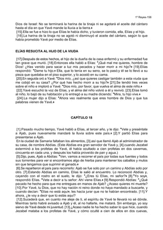1º Reyes-158
Dios de Israel: No se terminará la harina de la tinaja ni se agotará el aceite del cántaro
hasta el día en que Yavé mande la lluvia a la tierra.+
[15].Ella se fue e hizo lo que Elías le había dicho, y tuvieron comida, ella, Elías y el hijo.
[16].La harina de la tinaja no se agotó ni disminuyó el aceite del cántaro, según lo que
había prometido Yavé por medio de Elías.
ELÍAS RESUCITA AL HIJO DE LA VIUDA
[17].Después de estos hechos, el hijo de la dueña de la casa enfermó y su enfermedad fue
tan grave que murió. [18].Entonces ella habló a Elías: *¡Qué mal me quieres, hombre de
Dios! ¿Has venido para sacar a luz mis pecados y hacer morir a mi hijo?+ [19].Elías
respondió: *Dame tu hijo.+ Ella, que lo tenía en su seno, se lo pasó;y él se lo llevó a su
pieza que quedaba en el piso superior, y lo acostó en su cama.
[20].En seguida oró a Yavé: *Dios mío, ¿así que quieres castigar también a esta viuda que
me cobijó en su casa? ¿Por qué has hecho morir a su hijo?+ [21].Se tendió tres veces
sobre el niño e imploró a Yavé: *Dios mío, por favor, que vuelva el alma de este niño.+
[22].Yavé escuchó la voz de Elías, y el alma del niño volvió a él y revivió. [23].Elías tomó
al niño, lo bajó de su habitación y lo entregó a su madre diciendo: *Mira, tu hijo vive.+
[24].La mujer dijo a Elías: *Ahora veo realmente que eres hombre de Dios y que tus
palabras vienen de Yavé.+
CAPÍTULO 18
[1].Pasado mucho tiempo, Yavé habló a Elías, al tercer año, y le dijo: *Vete y preséntate
a Ajab, pues nuevamente mandaré la lluvia sobre este país.+ [2].Y partió Elías para
presentarse a Ajab.
En la ciudad de Samaria faltaban los alimentos, [3].así que llamó Ajab al administrador de
su casa, de nombre Abdías. (Este Abdías era gran servidor de Yavé y, [4].cuando Jezabel
exterminó a los profetas de Yavé, él había ocultado a cien profetas en dos cavernas,
cincuenta en cada una, y después los había proveído de pan y agua.)
[5].Dijo, pues, Ajab a Abdías: *Ven, vamos a recorrer el país por todas sus fuentes y todos
sus torrentes para ver si encontramos algo de hierba para mantener los caballos y mulos
sin que tengamos que suprimir el ganado.+
[6].Se repartieron el país para recorrerlo: Ajab se fue solo por un camino y Abdías solo por
otro. [7].Estando Abdías en camino, Elías le salió al encuentro. Lo reconoció Abdías y,
cayendo con el rostro en el suelo, le dijo: *¿Eres tú Elías, mi señor?+ [8].*Yo soy+,
respondió Elías. *Vete a decir a tu señor: Ahí viene Elías.+ [9].Respondió Abdías: *¿Qué
pecado he hecho para que me entregues en manos de Ajab? ¿Acaso quieres mi muerte?
[10].Por Yavé, tu Dios, que no hay nación ni reino donde no haya mandado a buscarte, y
cuando decían: *Elías no está aquí+, les hacía jurar que no te habían encontrado. [11].Y
ahora, ¿le voy a decir que tú estás aquí?
[12].Sucederá que, en cuanto me aleje de ti, el espíritu de Yavé te llevará no sé dónde.
Mientras tanto habré avisado a Ajab y él, al no hallarte, me matará. Sin embargo, yo soy
siervo de Yavé desde mi juventud. [13].¿Acaso nadie te ha hecho saber lo que hice, cuando
Jezabel mataba a los profetas de Yavé, y cómo oculté a cien de ellos en dos cuevas,
 