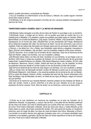 Josué-15
refaím, pueblo derrotado y aniquilado por Moisés.
[13].Los israelitas no exterminaron a los de Gesuri y Macati, los cuales siguen viviendo
entre ellos hasta la fecha.
[14].Moisés no le dio ninguna posesión a la tribu de Leví, porque estaban consagrados al
servicio de Yavé.
TERRITORIO DADO A RUBÉN, GAD Y LA MITAD DE MANASÉS
[15].Moisés había otorgado a la tribu de los hijos de Rubén lo que llegó a ser su territorio.
[16].Desde Aroer, a orillas del río Arnón, con el pueblo que está en medio del río y la
meseta junto a Madaba; [17].Jesebón y todos sus pueblos que están sobre la meseta: Dibón,
Bamot-Baal y la ciudad de Baalmon, [18].Jassá, Cedimot, Mefat, [19].Cariatiarim, Sabana,
Saratasarar en el monte del valle. [20].Bet-Peor en las pendientes del Fasga, Betiesimot
[21].y todas las ciudades del valle, los dominios de Sijón, rey de los amorreos, que vivió en
Jesebón. Este rey había sido derrotado por Moisés igual que los príncipes de Madián, Heví
y Recem, y los jefes Sur, Hur y Rebe, que habitaban esas tierras y pagaban impuestos a
Sijón, [22].así como Balaam, hijo de Beor, que los israelitas mataron entre otras víctimas.
[23].En resumen, el río Jordán fue la frontera de los rubenitas. Esta fue la herencia de los
hijos de Rubén, según sus familias, con sus ciudades y aldeas.
[24].Moisés había dado a la tribu de Gad, divididos en sus familias, lo que llegó a ser su
territorio: [25].Yazer y todas las ciudades de Galaad, con la mitad del país de los amonitas
hasta Aroer, ciudad fronteriza con Rabba; [26].desde Majanaím hasta Lodebar. [27].El valle
de Betaram, Betnimra, Socot y Safón, restos del reino de Sijón, rey de Jesebón: la tierra
se extiende entonces desde el Jordán hasta el mar de Quineret al este del Jordán.
[28].Tal fue la herencia de los hijos de Gad según sus familias, con sus ciudades y aldeas.
[29].La media tribu de Manasés también recibió de Moisés la parte que le correspondía.
[30].Desde Majanaím, todo Basán, y los sesenta pueblos de la comarca de Jaír en Basán.
[31].La mitad de Galaad, Astarot y Edreí, ciudades del reino de Og, fueron atribuidas a los
hijos de Maquir, hijo de Manasés, es decir, la mitad de los hijos de Maquir, según el número
de sus familias.
[32].Esta es la herencia que repartió Moisés mientras estaba en las estepas de Moab al
este del Jordán, frente a Jericó. [33].Pero a la tribu de Leví, Moisés no le dio ninguna
posesión de tierra; porque Yavé, Dios de Israel, es su herencia, como se lo tiene dicho.
CAPÍTULO 14
[1].Esto es lo que recibieron en herencia los israelitas en el país de Canaán; se lo
repartieron Eleazar, el sacerdote, y Josué, hijo de Nun, y los jefes de las familias paternas
de las tribus de Israel. [2].Todo lo distribuyeron por suerte entre las nueve tribus y media,
tal como Yavé había ordenado a Moisés. [3].A las otras dos tribus y media Moisés ya les
había dado su parte, [4].al lado oriental del Jordán. Por otra parte los levitas no recibieron
herencia, pero en lugar de ellos, los hijos de José formaban dos tribus: Manasés y Efraím.
Los levitas no tuvieron tierras sino algunas ciudades para vivir y el campo alrededor para
mantener a sus bestias y ganados. [5].Así los hijos de Israel repartieron la tierra de Canaán,
tal como Yavé se lo había ordenado a Moisés.
 