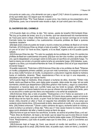 1º Reyes-159
cincuenta en cada una, y los alimenté con pan y agua? [14].Y ahora tú quieres que avise
al rey que estás aquí. Es seguro que me matará.+
[15].Respondió Elías: *Por Yavé Sabaot, a quien sirvo, hoy mismo yo me presentaré a él.+
[16].Abdías, pues, fue a transmitir este recado a Ajab, el cual volvió para ver a Elías.
EL SACRIFICIO DEL CARMELO
[17].Cuando Ajab vio a Elías, le dijo: *Ahí vienes, ¡peste de Israel!+ [18].Contestó Elías:
*No soy yo la peste de Israel, sino tú y tu familia, que han abandonado los mandamientos
de Yavé para servir a Baal. [19].Ahora bien, manda que se reúnan conmigo en el monte
Carmelo todos los israelitas y los cuatrocientos cincuenta profetas de Baal a quienes
mantiene Jezabel.+
[20].Ajab avisó a todo el pueblo de Israel y reunió a todos los profetas de Baal en el monte
Carmelo. [21].Entonces Elías se dirigió a todo el pueblo: *¿Hasta cuándo van a danzar de
un pie en el otro? Si Yavé es Dios, síganlo; si lo es Baal, síganlo a él.+ El pueblo quedó
callado.
[22].Entonces Elías les dijo: *Yo solo he quedado de los profetas de Yavé. En cambio los
profetas de Baal son cuatrocientos cincuenta. [23].Que nos den dos novillos; que ellos elijan
uno, que lo despedacen y lo pongan sobre la leña para el sacrificio sin prenderle fuego. Yo
haré lo mismo con el otro y lo pondré sobre la leña sin prenderle fuego. [24].Ustedes, pues,
rogarán a su Dios y yo invocaré el Nombre de Yavé. El verdadero Dios es el que responderá
enviando fuego.+
El pueblo respondió: *Está bien.+ [25].Entonces Elías dijo a los profetas de Baal: *Elíjanse
un novillo y prepárenlo primero ustedes, ya que son más numerosos, e invoquen el nombre
de su dios.+ [26].Tomaron el novillo, lo prepararon y estuvieron rogando desde la mañana
hasta el mediodía, diciendo: *Baal, respóndenos.+ Pero no se oyó ni una respuesta, y
danzaban junto al altar que habían hecho.
[27].Cuando llegó el mediodía, Elías empezó a burlarse de ellos, diciendo: *Griten más
fuerte, cierto que Baal es Dios, pero debe estar ocupado, debe andar de viaje, tal vez está
durmiendo y tendrá que despertarse.+ [28].Ellos gritaron más fuerte y, según su costumbre,
empezaron a hacerse tajos con cuchillo hasta que les brotó la sangre. [29].Pasado el
mediodía cayeron en trance hasta la hora en que se ofrecen los sacrificios de la tarde, pero
no se escuchó a nadie que les diera una respuesta o una señal de aceptación.
[30].Entonces Elías dijo a todo el pueblo: *Acérquense a mí.+ Todos se acercaron a él.
Arregló el altar de Yavé, que había sido destruido, [31].tomó doce piedras, según el número
de las tribus de los hijos de Jacob, a quien Yavé se había dirigido para darle el nombre de
Israel, [32].y levantó un altar a Yavé; en seguida hizo alrededor del altar una zanja que
contenía como treinta litros, [33].acomodó la leña, descuartizó el novillo, y lo puso sobre la
leña. [34].Ordenó entonces: *Lleven cuatro cántaros de agua y échenla sobre la víctima y
sobre la leña.+ La echaron y Elías dijo: *Otra vez.+ Y tres veces hicieron lo mismo. [35].El
agua corrió alrededor del altar y hasta la zanja se llenó de agua.
[36].A la hora en que se hacen los sacrificios, la tarde, se acercó el profeta Elías y oró así:
*Yavé, Dios de Abraham, de Isaac y de Israel, que se sepa hoy que tú eres Dios en Israel
y que yo soy tu servidor y que por orden tuya he hecho todas estas cosas. [37].Respóndeme,
Yavé. Respóndeme y que todo el pueblo sepa que tú eres Dios, y que tú conviertes sus
corazones.+
[38].Entonces bajó el fuego de Yavé, que devoró al novillo del sacrificio y la leña, y
absorbió el agua de la zanja. [39].Viendo esto, el pueblo cayó, rostro en tierra, y exclamó:
 