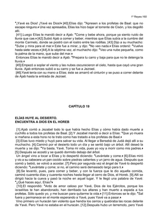 1º Reyes-160
*¡Yavé es Dios! ¡Yavé es Dios!+ [40].Elías dijo: *Apresen a los profetas de Baal: que no
escape ninguno.+ Una vez apresados, Elías los hizo bajar al torrente de Cisón, y los degolló
allí.
[41].Luego Elías le mandó decir a Ajab: *Come y bebe ahora, porque ya siento ruido de
lluvia que cae.+ [42].Subió Ajab a comer y beber, mientras que Elías subía a la cumbre del
monte Carmelo, donde se postró con el rostro entre las rodillas. [43].Dijo a su muchacho:
*Sube y mira para el mar.+ Este fue a mirar, y dijo: *No veo nada.+ Elías ordenó: *Vuelve
hasta siete veces.+ [44].A la séptima vez, el muchacho dijo: *Veo una nube pequeña, como
la palma de la mano, que sube del mar.+
Entonces Elías le mandó decir a Ajab: *Prepara tu carro y baja para que no te detenga la
lluvia.+
[45].Empezó a soplar el viento y las nubes oscurecieron el cielo, hasta que cayó una gran
lluvia. Ajab entonces subió a su carro y se fue a Jezrael.
[46].Yavé tenía con su mano a Elías; éste se amarró el cinturón y se puso a correr delante
de Ajab hasta la entrada de Jezrael.
CAPÍTULO 19
ELÍAS HUYE AL DESIERTO.
ENCUENTRA A DIOS EN EL HOREB
[1].Ajab contó a Jezabel todo lo que había hecho Elías y cómo había dado muerte a
cuchillo a todos los profetas de Baal. [2].Y Jezabel mandó a decir a Elías: *Que yo muera
si mañana a esta hora no te trato como has tratado a los profetas de Baal.+
[3].Elías tuvo miedo y huyó para salvar su vida. Al llegar a Bersebá de Judá dejó allí a su
muchacho. [4].Caminó por el desierto todo un día y se sentó bajo un árbol. Allí deseó la
muerte y se dijo: *Ya basta, Yavé. Toma mi vida, pues yo voy a morir como mis padres.+
[5].Después se acostó y se quedó dormido debajo del árbol.
Un ángel vino a tocar a Elías y lo despertó diciendo: *Levántate y come.+ [6].Elías miró
y vio a su cabecera un pan cocido sobre piedras calientes y un jarro de agua. Después que
comió y bebió, se volvió a acostar. [7].Pero por segunda vez el ángel de Yavé lo despertó
diciendo: *Levántate y come; si no, el camino será demasiado largo para ti.+
[8].Se levantó, pues, para comer y beber, y con la fuerza que le dio aquella comida,
caminó cuarenta días y cuarenta noches hasta llegar al cerro de Dios, el Horeb. [9].Allí se
dirigió hacia la cueva y pasó la noche en aquel lugar. Y le llegó una palabra de Yavé:
*¿Qué haces aquí, Elías?+
[10].El respondió: *Ardo de amor celoso por Yavé, Dios de los Ejércitos, porque los
israelitas te han abandonado, han derribado tus altares y han muerto a espada a tus
profetas. Sólo quedo yo, y me buscan para quitarme la vida.+ [11].Entonces se le dijo: *Sal
fuera y permanece en el monte esperando a Yavé, pues Yavé va a pasar.+
Vino primero un huracán tan violento que hendía los cerros y quebraba las rocas delante
de Yavé. Pero Yavé no estaba en el huracán. [12].Después hubo un terremoto, pero Yavé
 
