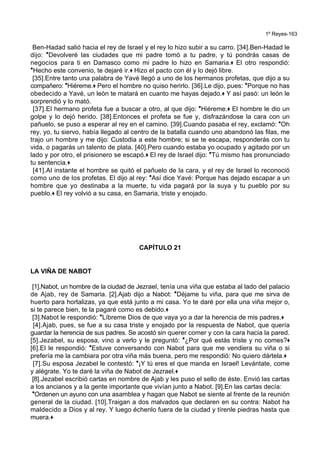 1º Reyes-163
Ben-Hadad salió hacia el rey de Israel y el rey lo hizo subir a su carro. [34].Ben-Hadad le
dijo: *Devolveré las ciudades que mi padre tomó a tu padre, y tú pondrás casas de
negocios para ti en Damasco como mi padre lo hizo en Samaria.+ El otro respondió:
*Hecho este convenio, te dejaré ir.+ Hizo el pacto con él y lo dejó libre.
[35].Entre tanto una palabra de Yavé llegó a uno de los hermanos profetas, que dijo a su
compañero: *Hiéreme.+ Pero el hombre no quiso herirlo. [36].Le dijo, pues: *Porque no has
obedecido a Yavé, un león te matará en cuanto me hayas dejado.+ Y así pasó: un león le
sorprendió y lo mató.
[37].El hermano profeta fue a buscar a otro, al que dijo: *Hiéreme.+ El hombre le dio un
golpe y lo dejó herido. [38].Entonces el profeta se fue y, disfrazándose la cara con un
pañuelo, se puso a esperar al rey en el camino. [39].Cuando pasaba el rey, exclamó: *Oh
rey, yo, tu siervo, había llegado al centro de la batalla cuando uno abandonó las filas, me
trajo un hombre y me dijo: Custodia a este hombre; si se te escapa, responderás con tu
vida, o pagarás un talento de plata. [40].Pero cuando estaba yo ocupado y agitado por un
lado y por otro, el prisionero se escapó.+ El rey de Israel dijo: *Tú mismo has pronunciado
tu sentencia.+
[41].Al instante el hombre se quitó el pañuelo de la cara, y el rey de Israel lo reconoció
como uno de los profetas. El dijo al rey: *Así dice Yavé: Porque has dejado escapar a un
hombre que yo destinaba a la muerte, tu vida pagará por la suya y tu pueblo por su
pueblo.+ El rey volvió a su casa, en Samaria, triste y enojado.
CAPÍTULO 21
LA VIÑA DE NABOT
[1].Nabot, un hombre de la ciudad de Jezrael, tenía una viña que estaba al lado del palacio
de Ajab, rey de Samaria. [2].Ajab dijo a Nabot: *Déjame tu viña, para que me sirva de
huerto para hortalizas, ya que está junto a mi casa. Yo te daré por ella una viña mejor o,
si te parece bien, te la pagaré como es debido.+
[3].Nabot le respondió: *Líbreme Dios de que vaya yo a dar la herencia de mis padres.+
[4].Ajab, pues, se fue a su casa triste y enojado por la respuesta de Nabot, que quería
guardar la herencia de sus padres. Se acostó sin querer comer y con la cara hacia la pared.
[5].Jezabel, su esposa, vino a verlo y le preguntó: *¿Por qué estás triste y no comes?+
[6].El le respondió: *Estuve conversando con Nabot para que me vendiera su viña o si
prefería me la cambiara por otra viña más buena, pero me respondió: No quiero dártela.+
[7].Su esposa Jezabel le contestó: *¡Y tú eres el que manda en Israel! Levántate, come
y alégrate. Yo te daré la viña de Nabot de Jezrael.+
[8].Jezabel escribió cartas en nombre de Ajab y les puso el sello de éste. Envió las cartas
a los ancianos y a la gente importante que vivían junto a Nabot. [9].En las cartas decía:
*Ordenen un ayuno con una asamblea y hagan que Nabot se siente al frente de la reunión
general de la ciudad. [10].Traigan a dos malvados que declaren en su contra: Nabot ha
maldecido a Dios y al rey. Y luego échenlo fuera de la ciudad y tírenle piedras hasta que
muera.+
 