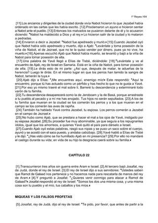 1º Reyes-164
[11].Los ancianos y dirigentes de la ciudad donde vivía Nabot hicieron lo que Jezabel había
ordenado en las cartas que les había escrito. [12].Proclamaron un ayuno e hicieron sentar
a Nabot ante el pueblo. [13].Entonces los malvados se pusieron delante de él y lo acusaron
diciendo: *Nabot ha maldecido a Dios y al rey.+ Lo hicieron salir de la ciudad y lo mataron
a pedradas.
[14].Enviaron a decir a Jezabel: *Nabot fue apedreado y murió.+ [15].Cuando Jezabel oyó
que Nabot había sido apedreado y muerto, dijo a Ajab: *Levántate y toma posesión de la
viña de Nabot, el de Jezrael, que no te la quiso vender por dinero, pues ya no vive, ha
muerto.+ [16].Apenas escuchó Ajab que Nabot había muerto, se levantó y bajó a la viña de
Nabot para tomar posesión de ella.
[17].Una palabra de Yavé llegó a Elías de Tisbé, diciéndole: [18].*Levántate y ve al
encuentro de Ajab, rey de Israel en Samaria. Está en la viña de Nabot, para tomar posesión
de ella. [19].Le dirás esto de mi parte: ¿Así que, después de matar, te adueñas de la
herencia? Luego le dirás: En el mismo lugar en que los perros han lamido la sangre de
Nabot, lamerán la tuya.+
[20].Ajab dijo a Elías: *¡Me encuentras aquí, enemigo mío!+ Este respondió: *Aquí te
encuentro, porque tú has actuado como un pérfido y has hecho lo que no le gusta a Yavé.
[21].Por eso yo mismo traeré el mal sobre ti. Barreré tu descendencia y exterminaré todo
varón de tu familia.
[22].Tu descendencia desaparecerá como la de Jeroboam y la de Basá, porque arrastraste
a tu pueblo al pecado y a mí me has enojado. Tus hijos no serán sepultados. [23].A los de
tu familia que mueran en la ciudad se los comerán los perros y a los que mueran en el
campo se los comerán las aves de rapiña.
[24].También ha hablado Yavé contra Jezabel, tu esposa. Los perros comerán a Jezabel
en el campo de Jezrael.+
[25].No hubo como Ajab, que se prestara a hacer el mal a los ojos de Yavé, instigado por
su esposa Jezabel. [26].Su proceder fue muy abominable, ya que seguía a los repugnantes
ídolos, igual que los amorreos, a quienes Yavé quitó el país para dárselo a Israel.
[27].Cuando Ajab oyó estas palabras, rasgó sus ropas y se puso un saco sobre el cuerpo,
ayunó y se acostó con el saco puesto, y andaba cabizbajo. [28].Yavé habló a Elías de Tisbé
y le dijo: *¿Has visto cómo se ha humillado Ajab en mi presencia? [29].Por ello no mandaré
el castigo durante su vida; en vida de su hijo la desgracia caerá sobre su familia.+
CAPÍTULO 22
[1].Transcurrieron tres años sin guerra entre Aram e Israel. [2].Al tercero bajó Josafat, rey
de Judá, donde el rey de Israel. [3].El rey de Israel dijo a sus servidores: *Ustedes saben
que Ramot de Galaad nos pertenece y no hacemos nada para rescatarla de manos del rey
de Aram.+ [4].Y preguntó a Josafat: *¿Quieres venir conmigo para atacar a Ramot de
Galaad?+ Josafat respondió al rey de Israel: *Somos los dos una misma cosa, y una misma
cosa son tu pueblo y el mío, tus caballos y los míos.+
MIQUEAS Y LOS FALSOS PROFETAS
[5].Josafat, rey de Judá, dijo al rey de Israel: *Te pido, por favor, que antes de partir a la
 