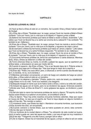 2º Reyes-168
los reyes de Israel.
CAPÍTULO 2
ELÍAS ES LLEVADO AL CIELO
[1].Yavé se llevó a Elías al cielo en un remolino. Así sucedió: Elías y Eliseo habían salido
de Guilgal
[2].y Elías dijo a Eliseo: *Quédate aquí, te ruego, porque Yavé me manda a Betel.+ Eliseo
contestó: *Juro por Yavé y por tu vida que no te dejaré.+ Y bajaron juntos a Betel.
[3].Salieron los hermanos profetas que había en Betel a recibir a Eliseo, diciéndole: *¿No
sabes que Yavé se llevará hoy a tu señor por encima de tu cabeza?+ Y les contestó: *Yo
también lo sé. Cállense.+
[4].Elías dijo a Eliseo: *Quédate aquí, te ruego, porque Yavé me manda a Jericó.+ Eliseo
contestó: *Juro por Yavé y por tu vida que no te dejaré+; y siguieron de viaje a Jericó.
[5].Se acercaron a Eliseo los hermanos profetas que había en Jericó y dijeron: *¿No sabes
que Yavé se llevará hoy a tu señor?+ Eliseo respondió: *Yo también lo sé. Cállense.+
[6].Elías dijo a Eliseo: *Quédate aquí, te ruego, porque Yavé me envía al Jordán.+ Pero
él contestó: *Juro por Yavé y por tu vida que no te dejaré.+ Y siguieron su camino.
[7].Cincuenta hermanos profetas de Jericó los acompañaron a cierta distancia. Mientras
tanto, Elías y Eliseo se detenían a orillas del Jordán.
[8].Tomó entonces Elías su manto, lo enrolló y golpeó las aguas, que se apartaron por
ambos lados, y atravesaron en seco por medio del río.
[9].Cuando lo pasaron, dijo Elías a Eliseo: *Voy a ser llevado lejos de ti. Pídeme antes lo
que quieras que haga por ti.+ Eliseo dijo: *Haz que tenga lo mejor de tu espíritu.+
[10].Elías dijo: *Pides una cosa difícil, pero, si alcanzas a verme cuando sea llevado lejos
de ti, lo tendrás. Si no, no lo tendrás.+
[11].Mientras caminaban conversando, un carro de fuego con caballos de fuego se colocó
entre ellos, y Elías subió al cielo en un remolino.
[12].Eliseo lo vio alejarse y clamaba: *¡Padre, padre mío, carro de Israel y su caballería!+
Luego Eliseo no lo vio más. Tomó sus vestidos y los desgarró.
[13].Después recogió el manto que se le había caído a Elías y volvió a la orilla del Jordán.
[14].Golpeó las aguas con el manto, pero no se dividieron las aguas. Entonces exclamó:
*¿Dónde esta Yavé, el Dios de Elías?+ Y, como golpeara las aguas, se dividieron y pasó
Eliseo.
[15].Del otro lado lo vieron los hermanos profetas de Jericó y dijeron: *El espíritu de Elías
reposa sobre Eliseo.+ Le salieron al encuentro, se arrodillaron ante él
[16].y le dijeron: *Aquí hay entre nosotros cincuenta hombres valientes. Deja que vayan
en busca de Elías, no sea que el espíritu de Yavé lo haya dejado en alguna montaña o
valle.+ El les dijo: *No manden a nadie.+
[17].Insistieron tanto, que Eliseo los dejó ir. Mandaron cincuenta hombres, que buscaron
a Elías durante tres días, sin encontrarlo.
[18].Cuando volvieron a donde Eliseo, que se había quedado en Jericó, éste comentó:
*¿No les dije que no fueran?+
[19].Los hombres de la ciudad dijeron a Eliseo: *La ubicación de esta ciudad es buena,
como mi señor puede ver, pero las aguas son malas, y por eso el lugar es muy insalubre.+
[20].El les dijo: *Tráiganme una olla nueva y pongan sal en ella.+
[21].Se la trajeron. Eliseo fue al manantial de las aguas y arrojó en ellas la sal con estas
 
