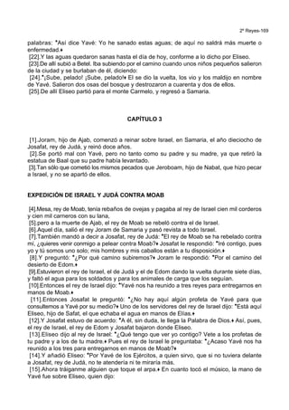 2º Reyes-169
palabras: *Así dice Yavé: Yo he sanado estas aguas; de aquí no saldrá más muerte o
enfermedad.+
[22].Y las aguas quedaron sanas hasta el día de hoy, conforme a lo dicho por Eliseo.
[23].De allí subió a Betel. Iba subiendo por el camino cuando unos niños pequeños salieron
de la ciudad y se burlaban de él, diciendo:
[24].*¡Sube, pelado! ¡Sube, pelado!+ El se dio la vuelta, los vio y los maldijo en nombre
de Yavé. Salieron dos osas del bosque y destrozaron a cuarenta y dos de ellos.
[25].De allí Eliseo partió para el monte Carmelo, y regresó a Samaria.
CAPÍTULO 3
[1].Joram, hijo de Ajab, comenzó a reinar sobre Israel, en Samaria, el año dieciocho de
Josafat, rey de Judá, y reinó doce años.
[2].Se portó mal con Yavé, pero no tanto como su padre y su madre, ya que retiró la
estatua de Baal que su padre había levantado.
[3].Tan sólo que cometió los mismos pecados que Jeroboam, hijo de Nabat, que hizo pecar
a Israel, y no se apartó de ellos.
EXPEDICIÓN DE ISRAEL Y JUDÁ CONTRA MOAB
[4].Mesa, rey de Moab, tenía rebaños de ovejas y pagaba al rey de Israel cien mil corderos
y cien mil carneros con su lana,
[5].pero a la muerte de Ajab, el rey de Moab se rebeló contra el de Israel.
[6].Aquel día, salió el rey Joram de Samaria y pasó revista a todo Israel.
[7].También mandó a decir a Josafat, rey de Judá: *El rey de Moab se ha rebelado contra
mí, ¿quieres venir conmigo a pelear contra Moab?+ Josafat le respondió: *Iré contigo, pues
yo y tú somos uno solo; mis hombres y mis caballos están a tu disposición.+
[8].Y preguntó: *¿Por qué camino subiremos?+ Joram le respondió: *Por el camino del
desierto de Edom.+
[9].Estuvieron el rey de Israel, el de Judá y el de Edom dando la vuelta durante siete días,
y faltó el agua para los soldados y para los animales de carga que los seguían.
[10].Entonces el rey de Israel dijo: *Yavé nos ha reunido a tres reyes para entregarnos en
manos de Moab.+
[11].Entonces Josafat le preguntó: *¿No hay aquí algún profeta de Yavé para que
consultemos a Yavé por su medio?+ Uno de los servidores del rey de Israel dijo: *Está aquí
Eliseo, hijo de Safat, el que echaba el agua en manos de Elías.+
[12].Y Josafat estuvo de acuerdo: *A él, sin duda, le llega la Palabra de Dios.+ Así, pues,
el rey de Israel, el rey de Edom y Josafat bajaron donde Eliseo.
[13].Eliseo dijo al rey de Israel: *¿Qué tengo que ver yo contigo? Vete a los profetas de
tu padre y a los de tu madre.+ Pues el rey de Israel le preguntaba: *¿Acaso Yavé nos ha
reunido a los tres para entregarnos en manos de Moab?+
[14].Y añadió Eliseo: *Por Yavé de los Ejércitos, a quien sirvo, que si no tuviera delante
a Josafat, rey de Judá, no te atendería ni te miraría más.
[15].Ahora tráiganme alguien que toque el arpa.+ En cuanto tocó el músico, la mano de
Yavé fue sobre Eliseo, quien dijo:
 