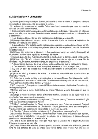 2º Reyes-171
ELISEO RESUCITA A UN MUERTO
[8].Un día que Eliseo pasaba por Sunem, una dama lo invitó a comer. Y después, siempre
que viajaba a ese pueblo, iba a esa casa a comer.
[9].La dama dijo entonces a su marido: *Mira, este hombre que siempre pasa por nuestra
casa es un santo varón de Dios.
[10].Si quieres le hacemos una pequeña habitación en la terraza, y ponemos en ella una
cama, una silla y una lámpara. De esta manera, cuando venga a nosotros, podrá quedarse
y descansar.+
[11].Un día pasó Eliseo. Se fue a la habitación de la terraza y se acostó.
[12].Luego dijo a Guejazí, su muchacho: *Llama a la dueña de la casa.+ Vino ella a la
llamada y se detuvo ante Eliseo,
[13].quien le dijo: *Por todo lo que te molestas por nosotros, ¿qué podemos hacer por ti?,
¿quieres que hable por ti al rey o al jefe del ejército?+ Ella respondió: *No me falta nada
en este pueblo.+
[14].Eliseo dijo entonces a Guejazí: *¿Qué podemos hacer por ella?+ Respondió el
muchacho: *Ella no tiene hijos y su marido ya es viejo.+
[15].Eliseo, pues, le dijo: *Llámala.+ La llamó el muchacho y la dama se paró en la puerta.
[16].Eliseo dijo: *El año próximo, por este tiempo, tendrás un hijo en brazos.+ Ella le
contestó: *No, mi señor, hombre de Dios, no engañes a tu servidora.+
[17].Sin embargo, la mujer dio a luz un hijo, justo en el tiempo que le había dicho Eliseo.
[18].Creció el niño. Un día fue a ver a su padre, que estaba con los segadores,
[19].y tuvo un dolor de cabeza muy fuerte. El padre ordenó a un muchacho: *Llévaselo a
su madre.+
[20].Este lo tomó y lo llevó a la madre. La madre lo tuvo sobre sus rodillas hasta el
mediodía, y murió.
[21].Entonces la madre subió y lo acostó sobre la cama de Eliseo. Cerró la puerta y salió.
[22].Luego llamó a su marido diciéndole: *Mándame una burra y uno de los muchachos.
Voy a salir donde el hombre de Dios y vuelvo.+
[23].El preguntó: *¿Por qué vas donde él? No es la luna nueva, ni sábado.+ Pero ella dijo:
*No te preocupes.+
[24].Hizo aparejar la burra, diciéndole a su criado: *Guíame y no te detengas sin que yo
te diga.+
[25].Llegó al monte Carmelo, donde el hombre de Dios. Eliseo la vio de lejos y dijo a su
muchacho: *Ahí viene nuestra sunamita.
[26].Así que corre a su encuentro y pregúntale: ¿Tú estás bien? ¿Tu marido está bien? ¿El
niño está bien?+ Ella respondió: *Bien.+
[27].Llegó hasta el hombre de Dios y se abrazó a sus pies. Entonces se acercó Guejazí
para separarla, pero el hombre de Dios le dijo: *Déjala, porque su alma está amargada y
Yavé no me lo hizo saber ni me ha revelado el motivo de su pena.+
[28].Ella dijo: *¿Acaso te había pedido un hijo? ¿Por qué me has engañado?+
[29].Eliseo dijo a Guejazí: *Prepárate, toma mi bastón y vete. Si te encuentras con alguien,
no te detengas a saludarlo, y si alguien te saluda, no le respondas. Y apenas llegues
pondrás mi bastón sobre la cara del niño.+
[30].Pero la madre del niño dijo: *Juro por Yavé y por tu vida que no te dejaré.+ Entonces
Eliseo se levantó y fue tras ella.
[31].Guejazí había ido adelante y había puesto sobre la cara del niño el bastón, pero el
niño no dio señales de vida, de modo que volvió donde ellos y dijo: *El niño no se
 
