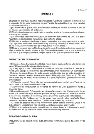 2º Reyes-177
CAPÍTULO 8
[1].Eliseo dijo a la mujer cuyo hijo había resucitado: *Levántate y vete con tu familia a vivir
a otra parte, donde mejor te parezca, porque Yavé ha llamado el hambre y viene ya sobre
el país para siete años.+
[2].La mujer hizo lo que le había dicho el varón de Dios; se fue con su familia al país de
los filisteos y permaneció allí siete años.
[3].Al cabo de siete años, regresó la mujer a su país y acudió al rey para que le devolvieran
su casa y sus campos.
[4].El rey estaba hablando con Guejazí, el muchacho del hombre de Dios, y le decía:
*Cuéntame todas las cosas maravillosas que ha hecho Eliseo.+
[5].Mientras le estaba contando cómo había resucitado a un muerto, compareció la mujer,
cuyo hijo había resucitado, reclamando al rey su casa y sus campos. Guejazí dijo: *Esta
es, mi señor, aquella mujer y éste es su hijo, al que resucitó Eliseo.+
[6].El rey le preguntó sobre el hecho y ella se lo contó. Inmediatamente el rey mandó con
ella a un oficial del palacio, a quien le dijo: *Haz que le devuelvan todo lo que le pertenece
con todo lo que han producido sus campos desde el día que ella partió hasta hoy.+
ELISEO Y JAZAEL DE DAMASCO
[7].Eliseo se fue a Damasco. Ben-Hadad, rey de Aram, estaba enfermo y le dieron este
aviso: *El hombre de Dios ha venido hasta aquí.+
[8].El rey dijo a Jazael: *Vete donde el hombre de Dios para consultar a Yavé por su
medio, y que yo sepa si sobreviviré a esta enfermedad. Pero lleva contigo un buen regalo.+
[9].Jazael fue donde Eliseo, llevando consigo todo lo mejor que se podía encontrar en
Damasco; cuarenta camellos llevaban este regalo. Al llegar junto a Eliseo, le dijo: *Tu hijo,
Ben-Hadad, rey de Aram, me ha enviado a ti para preguntarte: ¿Sobreviviré de esta
enfermedad?+
[10].Eliseo le contestó: *Ve y dile que su enfermedad no es mortal, pero Yavé me ha
hecho saber que con toda certeza morirá.+
[11].Entonces se inmovilizaron las facciones del hombre de Dios, quedándose rígido, y
empezó a llorar.
[12].Jazael le preguntó: *¿Por qué lloras, mi señor?+ Le respondió: *Porque acabo de ver
el mal que harás a los hijos de Israel: pasarás a fuego sus fortalezas, matarás a espada
a sus jóvenes, aplastarás a sus niños y abrirás el vientre a sus mujeres embarazadas.+
[13].Jazael le dijo: *¿Quién soy yo, tu siervo, para cumplir tales hazañas?+ Eliseo
respondió: *Acabo de tener una visión: Yavé hizo que te viera rey de Aram.+
[14].Jazael se despidió de Eliseo y fue donde su señor. Este le preguntó: *¿Qué te ha
dicho Eliseo?+ Le respondió: *Me ha dicho con toda certeza que sobrevivirás.+
[15].Pero, a la mañana siguiente, Jazael tomó una manta, la empapó de agua y la apretó
sobre el rostro del rey hasta que murió, y le sucedió como rey de Aram.
REINADO DE JORAM EN JUDÁ
[16].Joram, hijo de Josafat, rey de Judá, comenzó a reinar el año quinto de Joram, rey de
Israel.
 