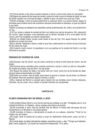 2º Reyes-178
[17].Tenía treinta y dos años cuando empezó a reinar y reinó ocho años en Jerusalén.
[18].Siguió los pasos de los reyes de Israel y actuó en todo como la familia de Ajab; es que
se había casado con una hija de Ajab y, debido a esto, se portó muy mal con Yavé.
[19].Sin embargo, Yavé no quiso exterminar a Judá por amor a su siervo David, según la
promesa que le había hecho de mantener siempre encendida su lámpara, lo que se refería
a sus hijos.
[20].En su tiempo se rebelaron los edomitas contra la dominación de Judá y se proclamaron
un rey.
[21].Fue Joram a atacar la ciudad de Saír con todos sus carros de guerra. Ahí, atacando
de noche, logró escapar a los edomitas que lo tenían cercado a él y a los jefes de los
carros, pero los israelitas se habían dispersado.
[22].Así se rebeló Edom contra Judá hasta el día de hoy. Por aquel tiempo se rebeló
también la ciudad de Libná.
[23].Lo demás, referente a Joram y todo lo que hizo, está escrito en el libro de las Crónicas
de los reyes de Judá.
[24].Cuando murió Joram, lo sepultaron con sus padres en la ciudad de David, y su hijo
Ocozías le sucedió.
REINADO DE OCOZÍAS EN JUDÁ
[25].Ocozías, hijo de Joram, rey de Judá, comenzó a reinar el año doce de Joram, rey de
Israel.
[26].Ocozías tenía veintidós años cuando comenzó a reinar y reinó un año en Jerusalén.
Su madre era Atalía, hija de Omrí, rey de Israel.
[27].Siguió los pasos de Ajab y se portó mal con Yavé, como los de la familia de Ajab,
porque había emparentado con Ajab.
[28].Partió con Joram, hijo de Ajab, para hacer la guerra a Jazael, rey de Aram, en Ramot
de Galaad. Pero los arameos dejaron herido a Joram,
[29].y regresó de Ramot a Jezrael para mejorar de sus heridas; poco tiempo después,
Ocozías, rey de Judá, vino a visitar a Jezrael mientras se recuperaba.
CAPÍTULO 9
ELISEO CONSAGRA REY DE ISRAEL A JEHÚ
[1].El profeta Eliseo llamó a uno de los hermanos profetas y le dijo: *Arréglate para ir a la
ciudad de Ramot, en Galaad, y lleva contigo este frasco de aceite.
[2].Allí buscarás a Jehú, hijo de Josafat, hijo de Nimsí; lo harás salir del grupo de sus
compañeros y lo llevarás a una pieza aparte.
[3].Allí tomarás el frasco y derramarás el aceite en su cabeza, diciendo: *Yavé te ha
ungido rey de Israel.+
[4].Luego, abre la puerta de la pieza y huye sin detenerte.+ Este joven, pues, se fue a
Ramot.
[5].Cuando llegó, los jefes del ejército estaban sentados juntos, y dijo: *Tengo que hablarte,
jefe.+ Jehú preguntó: *¿A quién de nosotros?+ Respondió: *A ti, jefe.+
 