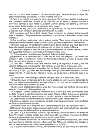2º Reyes-181
mandaron a Jehú esta respuesta: *Somos siervos tuyos, haremos lo que tú digas. No
proclamaremos rey a nadie; haz tú lo que mejor te parezca.+
[6].Pero él les mandó una segunda carta, que decía: *Si son de mi partido y de los que
me obedecen, tomen las cabezas de los hijos del rey, su señor, y vengan mañana a
conversar conmigo a estas horas en Jezrael.+ Los hijos del rey eran setenta y se criaban
en las casas de las familias más importantes de la ciudad.
[7].Apenas les llegó esta carta, apresaron a los hijos del rey, los degollaron a los setenta
y pusieron sus cabezas en canastos que mandaron a Jezrael.
[8].El mensajero entró donde Jehú y le dijo: *Aquí te mandan las cabezas de los hijos del
rey.+ El respondió: *Pónganlas en dos montones a la entrada de la Puerta de Jezrael hasta
mañana.+
[9].Por la mañana, salió Jehú y dijo a todo el pueblo: *Sean justos, díganme: Si yo he
conspirado contra mi señor y le he quitado la vida, ¿quién ha degollado a todos éstos?
[10].Sepan, pues, que no quedará sin efecto ninguna de las palabras que Yavé dijo contra
la familia de Ajab. Acaba de cumplirse lo que dijo por boca de su siervo Elías.+
[11].Jehú mató después a todos los que quedaban del partido de Ajab en Jezrael, a todos
sus ayudantes, familiares, sacerdotes, sin dejar ni uno con vida.
[12].Entonces partió para Samaria y, llegaba a Betacad de los Pastores,
[13].encontró a los hermanos de Ocozías, rey de Judá. Les preguntó: *¿Quiénes son
ustedes?+ Ellos respondieron: *Somos los hermanos de Ocozías y vamos a saludar a los
hijos del rey y a los hijos de la reina.+
[14].Dijo Jehú: *Tómenlos vivos.+ Los tomaron vivos y los degollaron a todos, junto a la
cisterna de Betacad; eran cuarenta y dos hombres y no se dejó a ninguno con vida.
[15].Saliendo de allí encontró a Jonadab, hijo de Recab, que le salía al encuentro; Jehú
lo saludó y le dijo: *¿Quieres ser leal conmigo como yo quiero serlo contigo?+ Jonadab
respondió: *Sí.+ Y Jehú le dijo: *Dame tu mano.+ Le dio la mano y él lo hizo subir a su
carro.
[16].Jehú le dijo: *Ven conmigo y verás mi celo por Yavé.+ Y lo llevó en su carro.
[17].Cuando estuvo en Samaria, Jehú dio muerte a todos los sobrevivientes del partido de
Ajab que vivían en aquella ciudad; no dejó a ninguno con vida. Así se cumplió la palabra
que Yavé había dicho por boca de Elías.
[18].Jehú reunió a todos los habitantes y les dijo: *Lo que Ajab hizo por Baal parecerá bien
poco en comparación de lo que haré yo.+
[19].Y agregó: *Llamen a todos los profetas de Baal, a todos sus fieles y sacerdotes. Que
no falte ninguno al sacrificio solemne que quiero ofrecer a Baal. El que no se presente
morirá.+ Jehú obraba con astucia, estando decidido a matar a todos los fieles de Baal.
[20].Ellos mismos proclamaron la santa solemnidad que Jehú había ordenado.
[21].Jehú, por su parte, envió mensajeros por todo Israel para que vinieran todos los fieles
de Baal sin que faltara ni uno solo.
Cuando estuvieron en el templo de Baal, había tanta gente que casi no tocaban tierra.
[22].Entonces Jehú ordenó a los encargados del vestuario que sacaran los trajes sagrados
reservados para los fieles de Baal, y se los distribuyeron.
[23].Jehú, al que acompañaba Jonadab, hijo de Recab, insistió diciendo a los fieles de
Baal: *Averigüen con toda certeza que no haya entrado con ustedes ninguno de los fieles
de Yavé y que no estén aquí sino los puros servidores de Baal.+
[24].Pero, mientras ellos hacían los preparativos para ofrecer los holocaustos, Jehú había
apostado fuera a ochenta hombres, a los cuales dijo: *El que de ustedes deje escapar a
una de esas personas que deben matar responderá con su vida.+
[25].Y, cuando terminaba el sacrificio, Jehú dio esta orden a los soldados y a su oficiales:
 