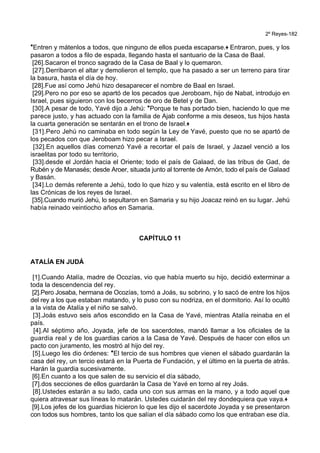 2º Reyes-182
*Entren y mátenlos a todos, que ninguno de ellos pueda escaparse.+ Entraron, pues, y los
pasaron a todos a filo de espada, llegando hasta el santuario de la Casa de Baal.
[26].Sacaron el tronco sagrado de la Casa de Baal y lo quemaron.
[27].Derribaron el altar y demolieron el templo, que ha pasado a ser un terreno para tirar
la basura, hasta el día de hoy.
[28].Fue así como Jehú hizo desaparecer el nombre de Baal en Israel.
[29].Pero no por eso se apartó de los pecados que Jeroboam, hijo de Nabat, introdujo en
Israel, pues siguieron con los becerros de oro de Betel y de Dan.
[30].A pesar de todo, Yavé dijo a Jehú: *Porque te has portado bien, haciendo lo que me
parece justo, y has actuado con la familia de Ajab conforme a mis deseos, tus hijos hasta
la cuarta generación se sentarán en el trono de Israel.+
[31].Pero Jehú no caminaba en todo según la Ley de Yavé, puesto que no se apartó de
los pecados con que Jeroboam hizo pecar a Israel.
[32].En aquellos días comenzó Yavé a recortar el país de Israel, y Jazael venció a los
israelitas por todo su territorio,
[33].desde el Jordán hacia el Oriente; todo el país de Galaad, de las tribus de Gad, de
Rubén y de Manasés; desde Aroer, situada junto al torrente de Arnón, todo el país de Galaad
y Basán.
[34].Lo demás referente a Jehú, todo lo que hizo y su valentía, está escrito en el libro de
las Crónicas de los reyes de Israel.
[35].Cuando murió Jehú, lo sepultaron en Samaria y su hijo Joacaz reinó en su lugar. Jehú
había reinado veintiocho años en Samaria.
CAPÍTULO 11
ATALÍA EN JUDÁ
[1].Cuando Atalía, madre de Ocozías, vio que había muerto su hijo, decidió exterminar a
toda la descendencia del rey.
[2].Pero Josaba, hermana de Ocozías, tomó a Joás, su sobrino, y lo sacó de entre los hijos
del rey a los que estaban matando, y lo puso con su nodriza, en el dormitorio. Así lo ocultó
a la vista de Atalía y el niño se salvó.
[3].Joás estuvo seis años escondido en la Casa de Yavé, mientras Atalía reinaba en el
país.
[4].Al séptimo año, Joyada, jefe de los sacerdotes, mandó llamar a los oficiales de la
guardia real y de los guardias carios a la Casa de Yavé. Después de hacer con ellos un
pacto con juramento, les mostró al hijo del rey.
[5].Luego les dio órdenes: *El tercio de sus hombres que vienen el sábado guardarán la
casa del rey, un tercio estará en la Puerta de Fundación, y el último en la puerta de atrás.
Harán la guardia sucesivamente.
[6].En cuanto a los que salen de su servicio el día sábado,
[7].dos secciones de ellos guardarán la Casa de Yavé en torno al rey Joás.
[8].Ustedes estarán a su lado, cada uno con sus armas en la mano, y a todo aquel que
quiera atravesar sus líneas lo matarán. Ustedes cuidarán del rey dondequiera que vaya.+
[9].Los jefes de los guardias hicieron lo que les dijo el sacerdote Joyada y se presentaron
con todos sus hombres, tanto los que salían el día sábado como los que entraban ese día.
 