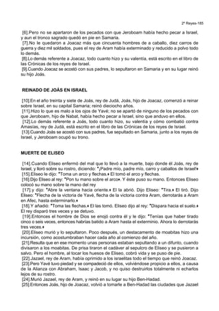 2º Reyes-185
[6].Pero no se apartaron de los pecados con que Jeroboam había hecho pecar a Israel,
y aun el tronco sagrado quedó en pie en Samaria.
[7].No le quedaron a Joacaz más que cincuenta hombres de a caballo, diez carros de
guerra y diez mil soldados, pues el rey de Aram había exterminado y reducido a polvo todo
lo demás.
[8].Lo demás referente a Joacaz, todo cuanto hizo y su valentía, está escrito en el libro de
las Crónicas de los reyes de Israel.
[9].Cuando Joacaz se acostó con sus padres, lo sepultaron en Samaria y en su lugar reinó
su hijo Joás.
REINADO DE JOÁS EN ISRAEL
[10].En el año treinta y siete de Joás, rey de Judá, Joás, hijo de Joacaz, comenzó a reinar
sobre Israel, en su capital Samaria; reinó dieciocho años.
[11].Hizo lo que es malo a los ojos de Yavé; no se apartó de ninguno de los pecados con
que Jeroboam, hijo de Nabat, había hecho pecar a Israel, sino que anduvo en ellos.
[12].Lo demás referente a Joás, todo cuanto hizo, su valentía y cómo combatió contra
Amasías, rey de Judá, está escrito en el libro de las Crónicas de los reyes de Israel.
[13].Cuando Joás se acostó con sus padres, fue sepultado en Samaria, junto a los reyes de
Israel, y Jeroboam ocupó su trono.
MUERTE DE ELISEO
[14].Cuando Eliseo enfermó del mal que lo llevó a la muerte, bajo donde él Joás, rey de
Israel, y lloró sobre su rostro, diciendo: *¡Padre mío, padre mío, carro y caballos de Israel!+
[15].Eliseo le dijo: *Toma un arco y flechas.+ El tomó el arco y flechas.
[16].Dijo Eliseo al rey: *Pon tu mano sobre el arco+. Y éste puso su mano. Entonces Eliseo
colocó su mano sobre la mano del rey
[17].y dijo: *Abre la ventana hacia oriente.+ El la abrió. Dijo Eliseo: *Tira.+ El tiró. Dijo
Eliseo: *Flecha de la victoria de Yavé, flecha de la victoria contra Aram, derrotarás a Aram
en Afec, hasta exterminarlo.+
[18].Y añadió: *Toma las flechas.+ El las tomó. Eliseo dijo al rey: *Dispara hacia el suelo.+
El rey disparó tres veces y se detuvo.
[19].Entonces el hombre de Dios se enojó contra él y le dijo: *Tenías que haber tirado
cinco o seis veces, entonces habrías batido a Aram hasta el exterminio. Ahora lo derrotarás
tres veces.+
[20].Eliseo murió y lo sepultaron. Poco después, un destacamento de moabitas hizo una
incursión, como acostumbraban hacer cada año al comienzo del año.
[21].Resulta que en ese momento unas personas estaban sepultando a un difunto, cuando
divisaron a los moabitas. De prisa tiraron el cadáver al sepulcro de Eliseo y se pusieron a
salvo. Pero el hombre, al tocar los huesos de Eliseo, cobró vida y se puso de pie.
[22].Jazael, rey de Aram, había oprimido a los israelitas todo el tiempo que reinó Joacaz.
[23].Pero Yavé tuvo piedad y se compadeció de ellos, volviéndose propicio a ellos, a causa
de la Alianza con Abraham, Isaac y Jacob, y no quiso destruirlos totalmente ni echarlos
lejos de su rostro.
[24].Murió Jazael, rey de Aram, y reinó en su lugar su hijo Ben-Hadad.
[25].Entonces Joás, hijo de Joacaz, volvió a tomarle a Ben-Hadad las ciudades que Jazael
 