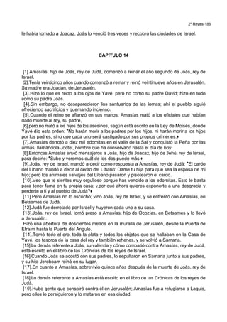 2º Reyes-186
le había tomado a Joacaz. Joás lo venció tres veces y recobró las ciudades de Israel.
CAPÍTULO 14
[1].Amasías, hijo de Joás, rey de Judá, comenzó a reinar el año segundo de Joás, rey de
Israel.
[2].Tenía veinticinco años cuando comenzó a reinar y reinó veintinueve años en Jerusalén.
Su madre era Joadán, de Jerusalén.
[3].Hizo lo que es recto a los ojos de Yavé, pero no como su padre David; hizo en todo
como su padre Joás.
[4].Sin embargo, no desaparecieron los santuarios de las lomas; ahí el pueblo siguió
ofreciendo sacrificios y quemando incienso.
[5].Cuando el reino se afianzó en sus manos, Amasías mató a los oficiales que habían
dado muerte al rey, su padre,
[6].pero no mató a los hijos de los asesinos, según está escrito en la Ley de Moisés, donde
Yavé dio esta orden: *No harán morir a los padres por los hijos, ni harán morir a los hijos
por los padres, sino que cada uno será castigado por sus propios crímenes.+
[7].Amasías derrotó a diez mil edomitas en el valle de la Sal y conquistó la Peña por las
armas, llamándola Joctel, nombre que ha conservado hasta el día de hoy.
[8].Entonces Amasías envió mensajeros a Joás, hijo de Joacaz, hijo de Jehú, rey de Israel,
para decirle: *Sube y veremos cuál de los dos puede más.+
[9].Joás, rey de Israel, mandó a decir como respuesta a Amasías, rey de Judá: *El cardo
del Líbano mandó a decir al cedro del Líbano: Dame tu hija para que sea la esposa de mi
hijo; pero los animales salvajes del Líbano pasaron y pisotearon el cardo.
[10].Veo que te sientes muy orgulloso porque has vencido a los edomitas. Esto te basta
para tener fama en tu propia casa; ¿por qué ahora quieres exponerte a una desgracia y
perderte a ti y al pueblo de Judá?+
[11].Pero Amasías no lo escuchó; vino Joás, rey de Israel, y se enfrentó con Amasías, en
Betsames de Judá.
[12].Judá fue derrotado por Israel y huyeron cada uno a su casa.
[13].Joás, rey de Israel, tomó preso a Amasías, hijo de Ocozías, en Betsames y lo llevó
a Jerusalén.
Hizo una abertura de doscientos metros en la muralla de Jerusalén, desde la Puerta de
Efraím hasta la Puerta del Angulo.
[14].Tomó todo el oro, toda la plata y todos los objetos que se hallaban en la Casa de
Yavé, los tesoros de la casa del rey y también rehenes, y se volvió a Samaria.
[15].Lo demás referente a Joás, su valentía y cómo combatió contra Amasías, rey de Judá,
está escrito en el libro de las Crónicas de los reyes de Israel.
[16].Cuando Joás se acostó con sus padres, lo sepultaron en Samaria junto a sus padres,
y su hijo Jeroboam reinó en su lugar.
[17].En cuanto a Amasías, sobrevivió quince años después de la muerte de Joás, rey de
Israel.
[18].Lo demás referente a Amasías está escrito en el libro de las Crónicas de los reyes de
Judá.
[19].Hubo gente que conspiró contra él en Jerusalén; Amasías fue a refugiarse a Laquis,
pero ellos lo persiguieron y lo mataron en esa ciudad.
 