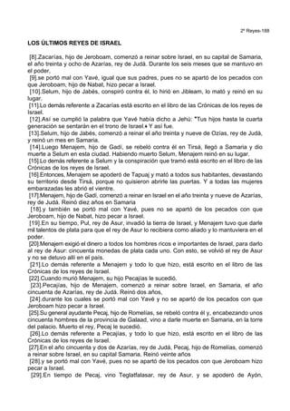 2º Reyes-188
LOS ÚLTIMOS REYES DE ISRAEL
[8].Zacarías, hijo de Jeroboam, comenzó a reinar sobre Israel, en su capital de Samaria,
el año treinta y ocho de Azarías, rey de Judá. Durante los seis meses que se mantuvo en
el poder,
[9].se portó mal con Yavé, igual que sus padres, pues no se apartó de los pecados con
que Jeroboam, hijo de Nabat, hizo pecar a Israel.
[10].Selum, hijo de Jabés, conspiró contra él, lo hirió en Jibleam, lo mató y reinó en su
lugar.
[11].Lo demás referente a Zacarías está escrito en el libro de las Crónicas de los reyes de
Israel.
[12].Así se cumplió la palabra que Yavé había dicho a Jehú: *Tus hijos hasta la cuarta
generación se sentarán en el trono de Israel.+ Y así fue.
[13].Selum, hijo de Jabés, comenzó a reinar el año treinta y nueve de Ozías, rey de Judá,
y reinó un mes en Samaria.
[14].Luego Menajem, hijo de Gadí, se rebeló contra él en Tirsá, llegó a Samaria y dio
muerte a Selum en esta ciudad. Habiendo muerto Selum, Menajem reinó en su lugar.
[15].Lo demás referente a Selum y la conspiración que tramó está escrito en el libro de las
Crónicas de los reyes de Israel.
[16].Entonces, Menajem se apoderó de Tapuaj y mató a todos sus habitantes, devastando
su territorio desde Tirsá, porque no quisieron abrirle las puertas. Y a todas las mujeres
embarazadas les abrió el vientre.
[17].Menajem, hijo de Gadí, comenzó a reinar en Israel en el año treinta y nueve de Azarías,
rey de Judá. Reinó diez años en Samaria
[18].y también se portó mal con Yavé, pues no se apartó de los pecados con que
Jeroboam, hijo de Nabat, hizo pecar a Israel.
[19].En su tiempo, Pul, rey de Asur, invadió la tierra de Israel, y Menajem tuvo que darle
mil talentos de plata para que el rey de Asur lo recibiera como aliado y lo mantuviera en el
poder.
[20].Menajem exigió el dinero a todos los hombres ricos e importantes de Israel, para darlo
al rey de Asur: cincuenta monedas de plata cada uno. Con esto, se volvió el rey de Asur
y no se detuvo allí en el país.
[21].Lo demás referente a Menajem y todo lo que hizo, está escrito en el libro de las
Crónicas de los reyes de Israel.
[22].Cuando murió Menajem, su hijo Pecajías le sucedió.
[23].Pecajías, hijo de Menajem, comenzó a reinar sobre Israel, en Samaria, el año
cincuenta de Azarías, rey de Judá. Reinó dos años,
[24].durante los cuales se portó mal con Yavé y no se apartó de los pecados con que
Jeroboam hizo pecar a Israel.
[25].Su general ayudante Pecaj, hijo de Romelías, se rebeló contra él y, encabezando unos
cincuenta hombres de la provincia de Galaad, vino a darle muerte en Samaria, en la torre
del palacio. Muerto el rey, Pecaj le sucedió.
[26].Lo demás referente a Pecajías, y todo lo que hizo, está escrito en el libro de las
Crónicas de los reyes de Israel.
[27].En el año cincuenta y dos de Azarías, rey de Judá, Pecaj, hijo de Romelías, comenzó
a reinar sobre Israel, en su capital Samaria. Reinó veinte años
[28].y se portó mal con Yavé, pues no se apartó de los pecados con que Jeroboam hizo
pecar a Israel.
[29].En tiempo de Pecaj, vino Teglatfalasar, rey de Asur, y se apoderó de Ayón,
 