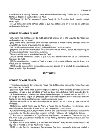 2º Reyes-189
Abel-Bet-Maca, Janoaj, Quedes, Jasor, el territorio de Galaad y Galilea y todo el país de
Neftalí, y deportó a sus habitantes a Asur.
[30].Oseas, hijo de Elá, se conjuró contra Pecaj, hijo de Romelías, le dio muerte y reinó
en su lugar.
[31].Lo demás referente a Pecaj y todo lo que hizo está escrito en el libro de las Crónicas
de los reyes de Israel.
REINADO DE JOTAM EN JUDÁ
[32].Jotam, hijo de Ozías, rey de Judá, comenzó a reinar en el año segundo de Pecaj, hijo
de Romelías, rey de Israel.
[33].Jotam tenía veinticinco años cuando comenzó a reinar y reinó dieciséis años en
Jerusalén; su madre era Jerusa, hija de Sadoc.
[34].Hizo lo que agradaba a Yavé, igual que lo había hecho su padre,
[35].sólo que no desaparecieron los santuarios de las lomas, donde el pueblo siguió
ofreciendo sacrificios y quemando incienso.
El construyó la puerta alta de la Casa de Yavé.
[36].Lo demás referente a Jotam, lo que hizo, está escrito en el libro de las Crónicas de
los reyes de Judá.
[37].En aquellos días, comenzó Yavé a enviar contra Judá a Rasín, rey de Aram, y a
Pecaj, hijo de Romelías.
[38].Cuando murió Jotam, lo sepultaron con sus padres en la ciudad de su antepasado
David y su hijo Ajaz le sucedió.
CAPÍTULO 16
REINADO DE AJAZ EN JUDÁ
[1].En el año diecisiete del reinado de Pecaj, hijo de Romelías, comenzó a reinar Ajaz, hijo
de Jotam, rey de Judá.
[2].Tenía Ajaz veinte años cuando empezó a reinar y reinó durante dieciséis años en
Jerusalén. No hizo lo que agradaba a Yavé, su Dios, como lo había hecho su padre David.
[3].Todo lo contrario, anduvo por el camino de los reyes de Israel e incluso sacrificó por
el fuego a su hijo, según las prácticas odiosas de las naciones que Yavé había echado
fuera del país para que los hijos de Israel ocuparan su lugar.
[4].Ofreció sacrificios en los santuarios de las lomas, en las colinas y bajo todo árbol
frondoso.
[5].Entonces subió Rasín, rey de Aram, y Pecaj, hijo de Romelías, rey de Israel, para
combatir contra Jerusalén. La cercaron, pero no pudieron conquistarla.
[6].En aquel tiempo, Rasín, rey de Aram, recobró Elat y le impuso su autoridad, expulsando
a los judíos de Elat. Los edomitas entraron en Elat y habitaron allí hasta el día de hoy.
[7].Ajaz mandó mensajeros a Teglatfalasar, rey de Asur, para decirle: *Soy tu siervo y tu
hijo. Ven, pues, y sálvame de manos del rey de Aram y de manos del rey de Israel, que me
hacen la guerra.+
[8].Ajaz tomó la plata y el oro que había en la Casa de Yavé y los tesoros de la casa del
rey y se lo mandó al rey de Asur como regalo.
[9].El rey de Asur le hizo caso y fue a atacar Damasco, se apoderó de esta ciudad y
 