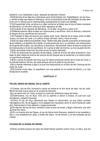 2º Reyes-190
desterró a sus habitantes a Quir, después de ejecutar a Rasín.
[10].Entonces el rey Ajaz fue a Damasco para entrevistarse con Teglatfalasar, rey de Asur,
y, viendo el altar que había en Damasco, envió al sacerdote Urías las medidas de este altar
junto con un dibujo que lo representaba exactamente en todos sus detalles.
[11].El sacerdote Urías construyó un altar conforme al dibujo que el rey le había mandado
de Damasco y lo terminó antes que éste regresara de allá.
[12].Cuando el rey regresó de Damasco, vio el altar, se acercó y subió a él.
[13].Mandó quemar sobre el altar sus holocaustos y sacrificios. Hizo su libación y derramó
la sangre de sus sacrificios de comunión.
[14].Trasladó el altar de bronce que estaba ante Yavé, delante de la Casa, entre el altar
nuevo y la Casa de Yavé, y lo colocó al lado del altar nuevo, hacia el norte.
[15].El rey Ajaz ordenó al sacerdote Urías: *Sobre este altar grande quemarás el holocausto
de la mañana y el sacrificio de la tarde, el holocausto del rey y su sacrificio, los holocaustos
de la gente del pueblo, sus sacrificios y libaciones. Derramarás sobre él toda la sangre de
los holocaustos y la de los sacrificios. En cuanto al altar de bronce, yo me ocuparé de él.+
[16].El sacerdote Urías hizo tal como el rey le había ordenado.
[17].El rey desmontó los paneles de las bases, quitó de encima de ellos el lavatorio, hizo
bajar la gran pileta de bronce de encima de los bueyes que la sostenían y la colocó sobre
un pavimento enlosado.
[18].En cuanto al estrado del trono que se había construido dentro de la Casa de Yavé, y
la entrada exterior del rey, los quitó porque así se lo pidió el rey de Asur.
[19].Lo demás referente a Ajaz y lo que hizo está escrito en el libro de las Crónicas de los
reyes de Judá.
[20].Cuando murió Ajaz, lo sepultaron con sus padres en la ciudad de David, y su hijo
Ezequías le sucedió.
CAPÍTULO 17
FIN DEL REINO DE ISRAEL EN EL NORTE
[1].Oseas, hijo de Elá, comenzó a reinar en Israel en el año doce de Ajaz, rey de Judá.
Reinó durante nueve años en la ciudad de Samaria,
[2].y se portó mal con Yavé, aunque no como los anteriores reyes de Israel.
[3].Salmanasar, rey de Asur, vino con su ejército a atacar a Oseas, el cual tuvo que
someterse y pagarle impuesto.
[4].Pero el rey de Asur descubrió que Oseas lo traicionaba, ya que había enviado
mensajeros a So, rey de Egipto,y no le pagaba los impuestos como lo venía haciendo cada
año. Salmanasar lo hizo detener y luego encarcelar.
[5].El ejército del rey de Asur sometió a todo el país de Israel, y llegó a Samaria, que sitió
durante tres años.
[6].En el noveno año de Oseas, el rey de Asiria tomó Samaria, desterró a los israelitas a
Asur y los estableció en Jalaj, a orillas del Jabor, río de Gozán, y en las ciudades de los
medos.
CAUSAS DE LA RUINA DE ISRAEL
[7].Esto sucedió porque los hijos de Israel habían pecado contra Yavé, su Dios, que los
 