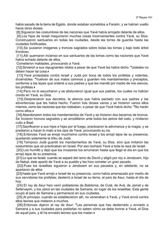 2º Reyes-191
había sacado de la tierra de Egipto, donde estaban sometidos a Faraón, y se habían vuelto
hacia otros dioses.
[8].Siguieron las costumbres de las naciones que Yavé había arrojado delante de ellos.
[9].Los hijos de Israel maquinaron muchas cosas inconvenientes contra Yavé, su Dios.
Construyeron santuarios en todas las ciudades, desde las torres de guardia hasta las
ciudades fortificadas.
[10].Se pusieron imágenes y troncos sagrados sobre todas las lomas y bajo todo árbol
frondoso.
[11].Allí quemaron incienso en sus santuarios de las lomas como las naciones que Yavé
había echado delante de ellos.
Cometieron maldades, provocando a Yavé.
[12].Sirvieron a sus repugnantes ídolos a pesar de que Yavé les había dicho: *Ustedes no
deben hacer tal cosa.+
[13].Yavé protestaba contra Israel y Judá por boca de todos los profetas y videntes,
diciéndoles: *Vuelvan de sus malos caminos y guarden mis mandamientos y preceptos,
conforme a las leyes que ordené a sus padres y que les mandé por medio de mis siervos,
los profetas.+
[14].Pero no lo escucharon y se abstuvieron igual que sus padres, los cuales no habían
creído en Yavé, su Dios.
[15].Despreciaron sus decretos, la alianza que había pactado con sus padres y las
advertencias que les había hecho. Fueron tras dioses vanos y se hicieron vanos ellos
mismos, como las naciones que los rodeaban, a pesar de que Yavé había dicho: *No harán
como ellos.+
[16].Abandonaron todos los mandamientos de Yavé y se hicieron dos becerros de bronce.
Se hicieron troncos sagrados y se arrodillaron ante todos los astros del cielo, y rindieron
culto a Baal.
[17].Sacrificaron a sus hijos e hijas por el fuego, practicaron la adivinanza y la magia, y se
prestaron a hacer lo malo a los ojos de Yavé, provocando su ira.
[18].Entonces Yavé se enojó muchísimo contra Israel y los arrojó lejos de su presencia,
quedando solamente la tribu de Judá.
[19].Tampoco Judá guardó los mandamientos de Yavé, su Dios, sino que imitaron las
costumbres que se practicaban en Israel. Por eso rechazó Yavé a toda la raza de Israel.
[20].Los humilló y dejó que los invasores los arruinaran hasta que llegó el día en que los
arrojó lejos de su presencia.
[21].Lo que es Israel, cuando se separó del reino de David y eligió por rey a Jeroboam, hijo
de Nabat, éste apartó de Yavé a su pueblo y les hizo cometer un gran pecado.
[22].Pues los israelitas siguieron a Jeroboam en sus pecados y, en adelante, no se
apartaron de ellos
[23].hasta que Yavé arrojó a Israel de su presencia, como había amenazado por medio de
sus servidores los profetas; desterró a Israel de su tierra, al país de Asur, hasta el día de
hoy.
[24].El rey de Asur hizo venir pobladores de Babilonia, de Cutá, de Avá, de Jamat y de
Sefarvayim, y los ubicó en las ciudades de Samaria, en lugar de los israelitas. Esta gente
ocupó el país de Samaria y permaneció en sus ciudades.
[25].Al principio, cuando se establecieron allí, no veneraban a Yavé, y Yavé envió contra
ellos leones que mataron a muchos.
[26].Entonces dijeron al rey de Asur: *Las personas que has desterrado y enviado a
Samaria y a sus ciudades para poblarlas no saben cómo se debe honrar a Yavé, el Dios
de aquel país, y él ha enviado leones que los matan.+
 
