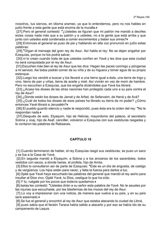 2º Reyes-194
nosotros, tus siervos, en idioma arameo, ya que lo entendemos, pero no nos hables en
judío frente a esta gente que está encima de la muralla.+
[27].Pero el general contestó: *¿Ustedes se figuran que mi patrón me mandó a decirles
estas cosas nada más que a su patrón y a ustedes, no a la gente que está arriba y que
junto con ustedes está condenada a comer excrementos y beber sus orines?+
[28].Entonces el general se puso de pie y hablando en alta voz pronunció en judío estas
palabras:
[29].*Oigan el mensaje del gran rey de Asur. Así habla el rey: No se dejen engañar por
Ezequías, porque no los podrá salvar,
[30].ni lo crean cuando trata de que ustedes confíen en Yavé y les dice que esta ciudad
no será conquistada por el rey de Asur.
[31].Escuchen más bien al rey de Asur que les dice: Hagan las paces conmigo y pónganse
a mi servicio. Así todos podrán comer de su viña y de su higuera y tomar agua de su propio
estanque.
[32].Luego los vendré a buscar y los llevaré a una tierra igual a ésta, una tierra de trigo y
vino, tierra de pan y viñas, tierra de aceite y miel. Así vivirán en vez de morir de hambre.
Pero no escuchen a Ezequías, que los engaña diciéndoles que Yavé los librará.
[33].¿Acaso los dioses de las otras naciones han protegido cada uno a su país contra el
rey de Asur?
[34].¿Dónde están los dioses de Jamat y de Arfad, de Sefarvaim, de Hená y de Avá?
[35].¿Cuál de todos los dioses de esos países ha librado su tierra de mi poder? ¿Cómo
entonces Yavé librará a Jerusalén?+
[36].El pueblo guardó silencio y nadie le respondió, pues ésta era la orden del rey: *No le
respondan nada.+
[37].Después de esto, Elyaquim, hijo de Helcías, mayordomo del palacio, el secretario
Sobna y Joaj, hijo de Asaf, canciller, volvieron a Ezequías con sus vestiduras rasgadas y
le contaron las palabras de Rabsaces.
CAPÍTULO 19
[1].Cuando terminaron de hablar, el rey Ezequías rasgó sus vestiduras, se puso un saco
y se fue a la Casa de Yavé.
[2].En seguida mandó a Elyaquim, a Sobna y a los ancianos de los sacerdotes, todos
vestidos con sacos, a donde Isaías, el profeta, hijo de Amós.
[3].Ellos lo consultaron así de parte de Ezequías: *Este es un día de angustia, de castigo
y de vergüenza. Los hijos están para nacer, y falta la fuerza para darlos a luz.
[4].Ojalá que Yavé haya escuchado las palabras del general que mandó el rey asirio para
insultar al Dios vivo. Ojalá Yavé, tu Dios, castigue lo que ha oído.
[5].Y tú, ruégale por los pocos que todavía quedamos.+
[6].Isaías les contestó: *Ustedes dirán a su señor esta palabra de Yavé: No te asustes por
las injurias que escuchaste, por las blasfemias de los mozos del rey de Asur.
[7].Lo voy a impresionar con una noticia, de manera que vuelva a su país, y en su país
será asesinado.+
[8].Se fue el general y encontró al rey de Asur que estaba atacando la ciudad de Libná,
[9].pues sabía que el faraón Taraca había salido a atacarlo y por eso se había ido de su
campamento de Laquis.
 