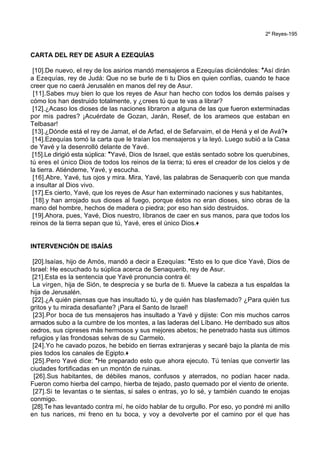 2º Reyes-195
CARTA DEL REY DE ASUR A EZEQUÍAS
[10].De nuevo, el rey de los asirios mandó mensajeros a Ezequías diciéndoles: *Así dirán
a Ezequías, rey de Judá: Que no se burle de ti tu Dios en quien confías, cuando te hace
creer que no caerá Jerusalén en manos del rey de Asur.
[11].Sabes muy bien lo que los reyes de Asur han hecho con todos los demás países y
cómo los han destruido totalmente, y ¿crees tú que te vas a librar?
[12].¿Acaso los dioses de las naciones libraron a alguna de las que fueron exterminadas
por mis padres? ¡Acuérdate de Gozan, Jarán, Resef, de los arameos que estaban en
Telbasar!
[13].¿Dónde está el rey de Jamat, el de Arfad, el de Sefarvaim, el de Hená y el de Avá?+
[14].Ezequías tomó la carta que le traían los mensajeros y la leyó. Luego subió a la Casa
de Yavé y la desenrolló delante de Yavé.
[15].Le dirigió esta súplica: *Yavé, Dios de Israel, que estás sentado sobre los querubines,
tú eres el único Dios de todos los reinos de la tierra; tú eres el creador de los cielos y de
la tierra. Atiéndeme, Yavé, y escucha.
[16].Abre, Yavé, tus ojos y mira. Mira, Yavé, las palabras de Senaquerib con que manda
a insultar al Dios vivo.
[17].Es cierto, Yavé, que los reyes de Asur han exterminado naciones y sus habitantes,
[18].y han arrojado sus dioses al fuego, porque éstos no eran dioses, sino obras de la
mano del hombre, hechos de madera o piedra; por eso han sido destruidos.
[19].Ahora, pues, Yavé, Dios nuestro, líbranos de caer en sus manos, para que todos los
reinos de la tierra sepan que tú, Yavé, eres el único Dios.+
INTERVENCIÓN DE ISAÍAS
[20].Isaías, hijo de Amós, mandó a decir a Ezequías: *Esto es lo que dice Yavé, Dios de
Israel: He escuchado tu súplica acerca de Senaquerib, rey de Asur.
[21].Esta es la sentencia que Yavé pronuncia contra él:
La virgen, hija de Sión, te desprecia y se burla de ti. Mueve la cabeza a tus espaldas la
hija de Jerusalén.
[22].¿A quién piensas que has insultado tú, y de quién has blasfemado? ¿Para quién tus
gritos y tu mirada desafiante? ¡Para el Santo de Israel!
[23].Por boca de tus mensajeros has insultado a Yavé y dijiste: Con mis muchos carros
armados subo a la cumbre de los montes, a las laderas del Líbano. He derribado sus altos
cedros, sus cipreses más hermosos y sus mejores abetos; he penetrado hasta sus últimos
refugios y las frondosas selvas de su Carmelo.
[24].Yo he cavado pozos, he bebido en tierras extranjeras y secaré bajo la planta de mis
pies todos los canales de Egipto.+
[25].Pero Yavé dice: *He preparado esto que ahora ejecuto. Tú tenías que convertir las
ciudades fortificadas en un montón de ruinas.
[26].Sus habitantes, de débiles manos, confusos y aterrados, no podían hacer nada.
Fueron como hierba del campo, hierba de tejado, pasto quemado por el viento de oriente.
[27].Si te levantas o te sientas, si sales o entras, yo lo sé, y también cuando te enojas
conmigo.
[28].Te has levantado contra mí, he oído hablar de tu orgullo. Por eso, yo pondré mi anillo
en tus narices, mi freno en tu boca, y voy a devolverte por el camino por el que has
 