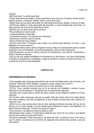 2º Reyes-196
venido.+
[29].Yavé dice: *La señal será ésta:
Coman este año lo que hallen y el año siguiente lo que crece por sí mismo. Al año tercero,
podrán sembrar y cosechar, plantar viñas y comer sus frutos.
[30].El resto que se salve del pueblo de Judá echará raíces por debajo y frutos en lo alto.
[31].Porque saldrá un resto del pueblo de Jerusalén, y supervivientes del monte Sión; el
celo amoroso de Yavé de los Ejércitos lo hará.+
[32].Por eso, así dice Yavé del rey de Asur:
*No pondrá pie en esta ciudad,
no lanzará flechas contra ella,
no levantará escudo, ni la cercará con trincheras.
Volverá por el camino que ha venido,
[33].no entrará en esta ciudad.+
[34].Así dice Yavé: *Protegeré esta ciudad y la salvaré para defender mi honor, y por
fidelidad a mi siervo David.+
[35].Aquella misma noche, salió el Angel de Yavé y mató en el campamento asirio a ciento
ochenta y cinco mil soldados; a la hora de despertar, sólo se veían cadáveres.
[36].Senaquerib, rey de los asirios, levantó el campamento y se marchó, volviéndose a
Nínive, donde permaneció.
[37].Un día que estaba arrodillado en el templo de su dios Nisroc, sus hijos Adrammélec
y Saréser lo asesinaron a puñaladas y luego se pusieron a salvo en el país de Ararat. Le
sucedió en el trono su hijo Asarjadón.
CAPÍTULO 20
ENFERMEDAD DE EZEQUÍAS
[1].En aquellos días, Ezequías cayó enfermo de muerte. El profeta Isaías, hijo de Amós, vino
a decirle: *Esto dice Yavé: Dispón y arregla tus cosas, porque vas a morir.+
[2].Ezequías volvió su rostro a la pared y oró a Yavé, diciendo:
[3].*Ah, Yavé, dígnate recordar que yo te he servido con fidelidad y corazón bueno,
haciendo lo que te agrada.+ Y Ezequías lloró con abundantes lágrimas.
[4].Antes que Isaías hubiera salido del patio central, le fue dirigida la palabra de Yavé,
diciendo:
[5].*Vuelve y dile a Ezequías, jefe de mi pueblo: Esto dice Yavé, Dios de tu padre David:
He oído tu súplica y he visto tus lágrimas; te doy la salud. En tres días más, subirás a la
Casa de Yavé.
[6].Yo te voy a dar quince años más de vida; además te libraré del poder del rey de los
asirios, a ti y a esta ciudad, a la que amparo para defender mi honor y por fidelidad a mi
siervo David.+ Isaías dijo: *Tomen una masa de higos.+
[7].La tomaron y la aplicaron sobre la úlcera y sanó.
[8].Ezequías dijo a Isaías: *¿Cuál será la señal de que Yavé me va a sanar y que dentro
de tres días subiré a la Casa de Yavé?+
[9].Isaías respondió: *Esta será para ti, de parte de Yavé, la señal de que Yavé hará lo
que ha dicho: ¿Quieres que la sombra del segundo piso avance diez grados o que los
retroceda?+
 