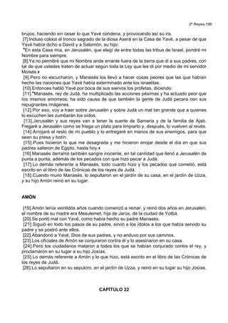 2º Reyes-198
brujos, haciendo sin cesar lo que Yavé condena, y provocando así su ira.
[7].Incluso colocó el tronco sagrado de la diosa Aserá en la Casa de Yavé, a pesar de que
Yavé había dicho a David y a Salomón, su hijo:
*En esta Casa mía, en Jerusalén, que elegí de entre todas las tribus de Israel, pondré mi
Nombre para siempre.
[8].Ya no permitiré que mi Nombre ande errante fuera de la tierra que di a sus padres, con
tal de que ustedes traten de actuar según toda la Ley que les di por medio de mi servidor
Moisés.+
[9].Pero no escucharon, y Manasés los llevó a hacer cosas peores que las que habían
hecho las naciones que Yavé había exterminado ante los israelitas.
[10].Entonces habló Yavé por boca de sus siervos los profetas, diciendo:
[11].*Manasés, rey de Judá, ha multiplicado las acciones pésimas y ha actuado peor que
los mismos amorreos; ha sido causa de que también la gente de Judá pecara con sus
repugnantes imágenes.
[12].Por eso, voy a traer sobre Jerusalén y sobre Judá un mal tan grande que a quienes
lo escuchen les zumbarán los oídos.
[13].Jerusalén y sus reyes van a tener la suerte de Samaria y de la familia de Ajab.
Fregaré a Jerusalén como se friega un plato para limpiarlo y, después, lo vuelven al revés.
[14].Arrojaré el resto de mi pueblo y lo entregaré en manos de sus enemigos, para que
sean su presa y botín.
[15].Pues hicieron lo que me desagrada y me hicieron enojar desde el día en que sus
padres salieron de Egipto, hasta hoy.+
[16].Manasés derramó también sangre inocente, en tal cantidad que llenó a Jerusalén de
punta a punta, además de los pecados con que hizo pecar a Judá.
[17].Lo demás referente a Manasés, todo cuanto hizo y los pecados que cometió, está
escrito en el libro de las Crónicas de los reyes de Judá.
[18].Cuando murió Manasés, lo sepultaron en el jardín de su casa, en el jardín de Uzza,
y su hijo Amón reinó en su lugar.
AMÓN
[19].Amón tenía veintidós años cuando comenzó a reinar, y reinó dos años en Jerusalén;
el nombre de su madre era Mesulemet, hija de Jarús, de la ciudad de Yotbá.
[20].Se portó mal con Yavé, como había hecho su padre Manasés.
[21].Siguió en todo los pasos de su padre, sirvió a los ídolos a los que había servido su
padre y se postró ante ellos.
[22].Abandonó a Yavé, Dios de sus padres, y no anduvo por sus caminos.
[23].Los oficiales de Amón se conjuraron contra él y lo asesinaron en su casa.
[24].Pero los ciudadanos mataron a todos los que se habían conjurado contra el rey, y
proclamaron en su lugar a su hijo Josías.
[25].Lo demás referente a Amón y lo que hizo, está escrito en el libro de las Crónicas de
los reyes de Judá.
[26].Lo sepultaron en su sepulcro, en el jardín de Uzza, y reinó en su lugar su hijo Josías.
CAPÍTULO 22
 