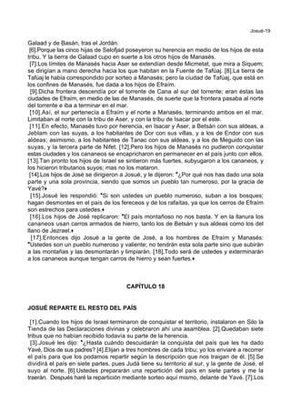 Josué-19
Galaad y de Basán, tras el Jordán.
[6].Porque las cinco hijas de Selofjad poseyeron su herencia en medio de los hijos de esta
tribu. Y la tierra de Galaad cupo en suerte a los otros hijos de Manasés.
[7].Los límites de Manasés hacia Aser se extendían desde Micmetat, que mira a Siquem;
se dirigían a mano derecha hacia los que habitan en la Fuente de Tafúaj. [8].La tierra de
Tafúaj le había correspondido por sorteo a Manasés; pero la ciudad de Tafúaj, que está en
los confines de Manasés, fue dada a los hijos de Efraím.
[9].Dicha frontera descendía por el torrente de Cana al sur del torrente; eran éstas las
ciudades de Efraím, en medio de las de Manasés, de suerte que la frontera pasaba al norte
del torrente e iba a terminar en el mar.
[10].Así, el sur pertenecía a Efraím y el norte a Manasés, terminando ambos en el mar.
Limitaban al norte con la tribu de Aser, y con la tribu de Isacar por el este.
[11].En efecto, Manasés tuvo por herencia, en Isacar y Aser, a Betsán con sus aldeas, a
Jeblam con las suyas, a los habitantes de Dor con sus villas, y a los de Endor con sus
aldeas; asimismo, a los habitantes de Tanac con sus aldeas, y a los de Meguido con las
suyas, y la tercera parte de Nifet. [12].Pero los hijos de Manasés no pudieron conquistar
estas ciudades y los cananeos se encapricharon en permanecer en el país junto con ellos.
[13].Tan pronto los hijos de Israel se sintieron más fuertes, subyugaron a los cananeos, y
los hicieron tributarios suyos; mas no los mataron.
[14].Los hijos de José se dirigieron a Josué, y le dijeron: *¿Por qué nos has dado una sola
parte y una sola provincia, siendo que somos un pueblo tan numeroso, por la gracia de
Yavé?+
[15].Josué les respondió: *Si son ustedes un pueblo numeroso, suban a los bosques;
hagan desmontes en el país de los fereceos y de los rafaítas, ya que los cerros de Efraím
son estrechos para ustedes.+
[16].Los hijos de José replicaron: *El país montañoso no nos basta. Y en la llanura los
cananeos usan carros armados de hierro, tanto los de Betsán y sus aldeas como los del
llano de Jezrael.+
[17].Entonces dijo Josué a la gente de José, a los hombres de Efraím y Manasés:
*Ustedes son un pueblo numeroso y valiente; no tendrán esta sola parte sino que subirán
a las montañas y las desmontarán y limpiarán. [18].Todo será de ustedes y exterminarán
a los cananeos aunque tengan carros de hierro y sean fuertes.+
CAPÍTULO 18
JOSUÉ REPARTE EL RESTO DEL PAÍS
[1].Cuando los hijos de Israel terminaron de conquistar el territorio, instalaron en Silo la
Tienda de las Declaraciones divinas y celebraron ahí una asamblea. [2].Quedaban siete
tribus que no habían recibido todavía su parte de la herencia.
[3].Josué les dijo: *¿Hasta cuándo descuidarán la conquista del país que les ha dado
Yavé, Dios de sus padres? [4].Elijan a tres hombres de cada tribu; yo los enviaré a recorrer
el país para que los podamos repartir según la descripción que nos traigan de él. [5].Se
dividirá el país en siete partes, pues Judá tiene su territorio al sur, y la gente de José, el
suyo al norte. [6].Ustedes prepararán una repartición del país en siete partes y me la
traerán. Después haré la repartición mediante sorteo aquí mismo, delante de Yavé. [7].Los
 