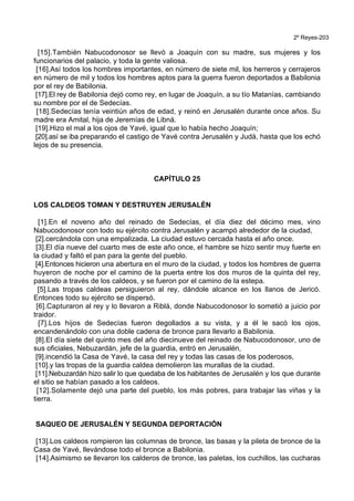 2º Reyes-203
[15].También Nabucodonosor se llevó a Joaquín con su madre, sus mujeres y los
funcionarios del palacio, y toda la gente valiosa.
[16].Así todos los hombres importantes, en número de siete mil, los herreros y cerrajeros
en número de mil y todos los hombres aptos para la guerra fueron deportados a Babilonia
por el rey de Babilonia.
[17].El rey de Babilonia dejó como rey, en lugar de Joaquín, a su tío Matanías, cambiando
su nombre por el de Sedecías.
[18].Sedecías tenía veintiún años de edad, y reinó en Jerusalén durante once años. Su
madre era Amital, hija de Jeremías de Libná.
[19].Hizo el mal a los ojos de Yavé, igual que lo había hecho Joaquín;
[20].así se iba preparando el castigo de Yavé contra Jerusalén y Judá, hasta que los echó
lejos de su presencia.
CAPÍTULO 25
LOS CALDEOS TOMAN Y DESTRUYEN JERUSALÉN
[1].En el noveno año del reinado de Sedecías, el día diez del décimo mes, vino
Nabucodonosor con todo su ejército contra Jerusalén y acampó alrededor de la ciudad,
[2].cercándola con una empalizada. La ciudad estuvo cercada hasta el año once.
[3].El día nueve del cuarto mes de este año once, el hambre se hizo sentir muy fuerte en
la ciudad y faltó el pan para la gente del pueblo.
[4].Entonces hicieron una abertura en el muro de la ciudad, y todos los hombres de guerra
huyeron de noche por el camino de la puerta entre los dos muros de la quinta del rey,
pasando a través de los caldeos, y se fueron por el camino de la estepa.
[5].Las tropas caldeas persiguieron al rey, dándole alcance en los llanos de Jericó.
Entonces todo su ejército se dispersó.
[6].Capturaron al rey y lo llevaron a Riblá, donde Nabucodonosor lo sometió a juicio por
traidor.
[7].Los hijos de Sedecías fueron degollados a su vista, y a él le sacó los ojos,
encandenándolo con una doble cadena de bronce para llevarlo a Babilonia.
[8].El día siete del quinto mes del año diecinueve del reinado de Nabucodonosor, uno de
sus oficiales, Nebuzardán, jefe de la guardia, entró en Jerusalén,
[9].incendió la Casa de Yavé, la casa del rey y todas las casas de los poderosos,
[10].y las tropas de la guardia caldea demolieron las murallas de la ciudad.
[11].Nebuzardán hizo salir lo que quedaba de los habitantes de Jerusalén y los que durante
el sitio se habían pasado a los caldeos.
[12].Solamente dejó una parte del pueblo, los más pobres, para trabajar las viñas y la
tierra.
SAQUEO DE JERUSALÉN Y SEGUNDA DEPORTACIÓN
[13].Los caldeos rompieron las columnas de bronce, las basas y la pileta de bronce de la
Casa de Yavé, llevándose todo el bronce a Babilonia.
[14].Asimismo se llevaron los calderos de bronce, las paletas, los cuchillos, las cucharas
 