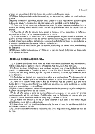 2º Reyes-204
y todos los utensilios de bronce de que se servían en la Casa de Yavé.
[15].El jefe de la guardia tomó los incensarios y los aspersorios y todos los objetos de oro
y plata,
[16].junto con las dos columnas, la gran pileta y las basas que había hecho Salomón para
la Casa de Yavé. Todos aquellos objetos hacían una cantidad enorme de bronce.
[17].Cada una de las columnas tenía nueve metros de altura, con una capitel de bronce
encima, de metro y medio de alto; había una red de granadas en torno del capitel, todo de
bronce.
[18].Además, el jefe del ejército tomó preso a Seraías, primer sacerdote, a Safanías,
segundo sacerdote, y a los tres encargados de la puerta.
[19].Tomó también a un funcionario de la ciudad que era inspector de los hombres de
guerra, a cinco de los servidores del servicio doméstico del rey, que se encontraban en la
ciudad, al secretario del jefe del ejército, encargado del alistamiento de los ciudadanos, y
a sesenta ciudadanos más que se hallaban en la ciudad.
[20].A todos éstos Nebuzardán, jefe del ejército, los tomó y los llevó a Ribla, donde el rey
de Babilonia.
[21].El rey de Babilonia los ejecutó en Ribla, en el país de Jamat. Entonces fue desterrado
Judá lejos de su tierra.
GODOLÍAS, GOBERNADOR DE JUDÁ
[22].Al pueblo que quedó en la tierra de Judá y que Nabucodonosor, rey de Babilonia,
había dejado, le puso por gobernador a Godolías, hijo de Ajicam, hijo de Safán.
[23].Todos los jefes del ejército y sus hombres supieron que el rey de Babilonia había
puesto por gobernador a Godolías y fueron donde él a Mizpá: Ismael, hijo de Netanías,
Jojanán, hijo de Careaj; Seraías, hijo de Tanjumet el netofita; Jazanías, hijo de Macati, ellos
y sus hombres.
[24].Godolías les declaró con juramento a ellos y a sus hombres: *No teman estar al
servicio de los caldeos, quédense en el país y sirvan al rey de Babilonia, y les irá bien.+
[25].Pero en el séptimo mes, Ismael, hijo de Netanías, hijo de Elisama, que era de la
familia del rey, vino con diez hombres y mataron a Godolías, así como también a los judíos
y caldeos que estaban con él en Mizpá.
[26].Entonces todo el pueblo, desde el más pequeño al más grande y los jefes del ejército,
huyeron a Egipto por temor de los caldeos.
[27].En el año treinta y siete de la deportación de Joaquín, rey de Judá, en el mes
decimosegundo, el día veintisiete, Evil-Merodac, rey de Babilonia, el mismo año que
comenzó a reinar, tuvo compasión de Joaquín y lo sacó de la cárcel.
[28].Le habló con amistad y le dio un trato superior al que daba a los demás reyes
vencidos que tenía con él en Babilonia.
[29].Joaquín se quitó los vestidos de la cárcel y durante el resto de su vida comió todos
los días en presencia del rey.
[30].Le dieron constantemente lo necesario para vivir, de parte del rey, todos los días de
su vida.
 
