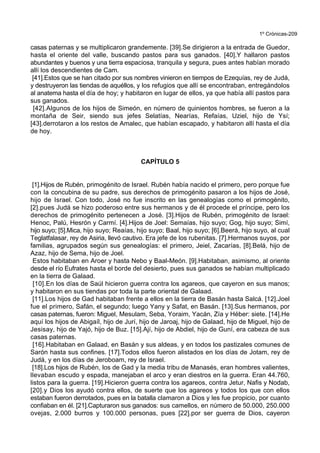 1º Crónicas-209
casas paternas y se multiplicaron grandemente. [39].Se dirigieron a la entrada de Guedor,
hasta el oriente del valle, buscando pastos para sus ganados. [40].Y hallaron pastos
abundantes y buenos y una tierra espaciosa, tranquila y segura, pues antes habían morado
allí los descendientes de Cam.
[41].Estos que se han citado por sus nombres vinieron en tiempos de Ezequías, rey de Judá,
y destruyeron las tiendas de aquéllos, y los refugios que allí se encontraban, entregándolos
al anatema hasta el día de hoy; y habitaron en lugar de ellos, ya que había allí pastos para
sus ganados.
[42].Algunos de los hijos de Simeón, en número de quinientos hombres, se fueron a la
montaña de Seir, siendo sus jefes Selatías, Nearías, Refaías, Uziel, hijo de Ysí;
[43].derrotaron a los restos de Amalec, que habían escapado, y habitaron allí hasta el día
de hoy.
CAPÍTULO 5
[1].Hijos de Rubén, primogénito de Israel. Rubén había nacido el primero, pero porque fue
con la concubina de su padre, sus derechos de primogénito pasaron a los hijos de José,
hijo de Israel. Con todo, José no fue inscrito en las genealogías como el primogénito,
[2].pues Judá se hizo poderoso entre sus hermanos y de él procede el príncipe, pero los
derechos de primogénito pertenecen a José. [3].Hijos de Rubén, primogénito de Israel:
Henoc, Palú, Hesrón y Carmí. [4].Hijos de Joel: Semaías, hijo suyo; Gog, hijo suyo; Simí,
hijo suyo; [5].Mica, hijo suyo; Reaías, hijo suyo; Baal, hijo suyo; [6].Beerá, hijo suyo, al cual
Teglatfalasar, rey de Asiria, llevó cautivo. Era jefe de los rubenitas. [7].Hermanos suyos, por
familias, agrupados según sus genealogías: el primero, Jeiel, Zacarías, [8].Belá, hijo de
Azaz, hijo de Sema, hijo de Joel.
Estos habitaban en Aroer y hasta Nebo y Baal-Meón. [9].Habitaban, asimismo, al oriente
desde el río Eufrates hasta el borde del desierto, pues sus ganados se habían multiplicado
en la tierra de Galaad.
[10].En los días de Saúl hicieron guerra contra los agareos, que cayeron en sus manos;
y habitaron en sus tiendas por toda la parte oriental de Galaad.
[11].Los hijos de Gad habitaban frente a ellos en la tierra de Basán hasta Salcá. [12].Joel
fue el primero, Safán, el segundo; luego Yany y Safat, en Basán. [13].Sus hermanos, por
casas paternas, fueron: Miguel, Mesulam, Seba, Yoraim, Yacán, Zía y Héber: siete. [14].He
aquí los hijos de Abigaíl, hijo de Jurí, hijo de Jaroaj, hijo de Galaad, hijo de Miguel, hijo de
Jesisay, hijo de Yajó, hijo de Buz. [15].Ají, hijo de Abdiel, hijo de Guní, era cabeza de sus
casas paternas.
[16].Habitaban en Galaad, en Basán y sus aldeas, y en todos los pastizales comunes de
Sarón hasta sus confines. [17].Todos ellos fueron alistados en los días de Jotam, rey de
Judá, y en los días de Jeroboam, rey de Israel.
[18].Los hijos de Rubén, los de Gad y la media tribu de Manasés, eran hombres valientes,
llevaban escudo y espada, manejaban el arco y eran diestros en la guerra. Eran 44.760,
listos para la guerra. [19].Hicieron guerra contra los agareos, contra Jetur, Nafis y Nodab,
[20].y Dios los ayudó contra ellos, de suerte que los agareos y todos los que con ellos
estaban fueron derrotados, pues en la batalla clamaron a Dios y les fue propicio, por cuanto
confiaban en él. [21].Capturaron sus ganados: sus camellos, en número de 50.000, 250.000
ovejas, 2.000 burros y 100.000 personas, pues [22].por ser guerra de Dios, cayeron
 